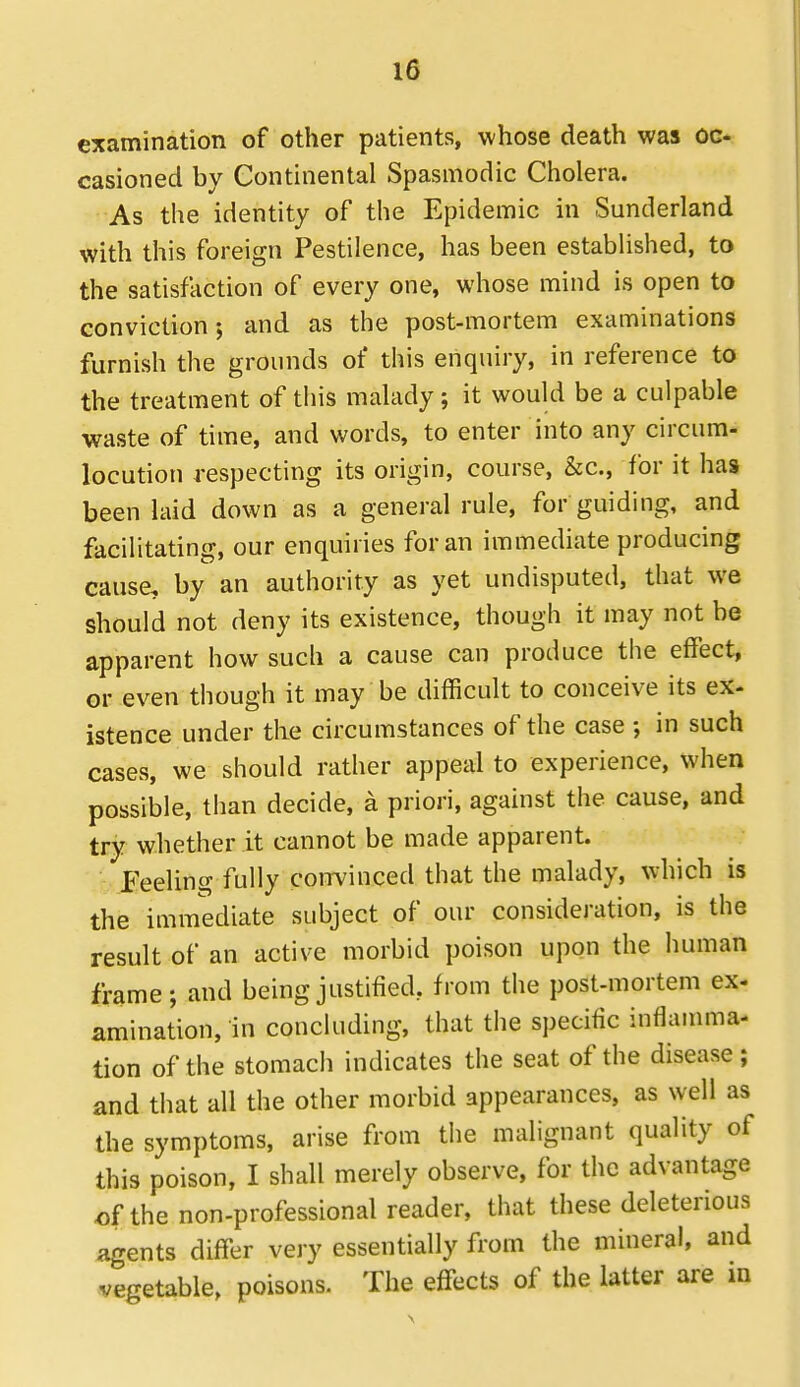 examination of other patients, whose death was oc- casioned by Continental Spasmodic Cholera. As the identity of the Epidemic in Sunderland with this foreign Pestilence, has been established, to the satisfaction of every one, whose mind is open to conviction; and as the post-mortem examinations furnish the grounds of this enquiry, in reference to the treatment of this malady; it would be a culpable waste of time, and words, to enter into any circum- locution respecting its origin, course, &c., for it has been laid down as a general rule, for guiding, and facilitating, our enquiries for an immediate producing cause, by an authority as yet undisputed, that we should not deny its existence, though it may not be apparent how such a cause can produce the effect, or even though it may be difficult to conceive its ex- istence under the circumstances of the case ; in such cases, we should rather appeal to experience, when possible, than decide, a priori, against the cause, and try whether it cannot be made apparent. Feeling fully convinced that the malady, which is the immediate subject of our consideration, is the result of an active morbid poison upon the human frame; and being justified, from the post-mortem ex- amination, in concluding, that the specific inflauuna- tion of the stomach indicates the seat of the disease; and that all the other morbid appearances, as well as the symptoms, arise from the malignant quality of this poison, I shall merely observe, for the advantage of the non-professional reader, that these deleterious agents differ very essentially from the mineral, and vegetable, poisons. The effects of the latter are in