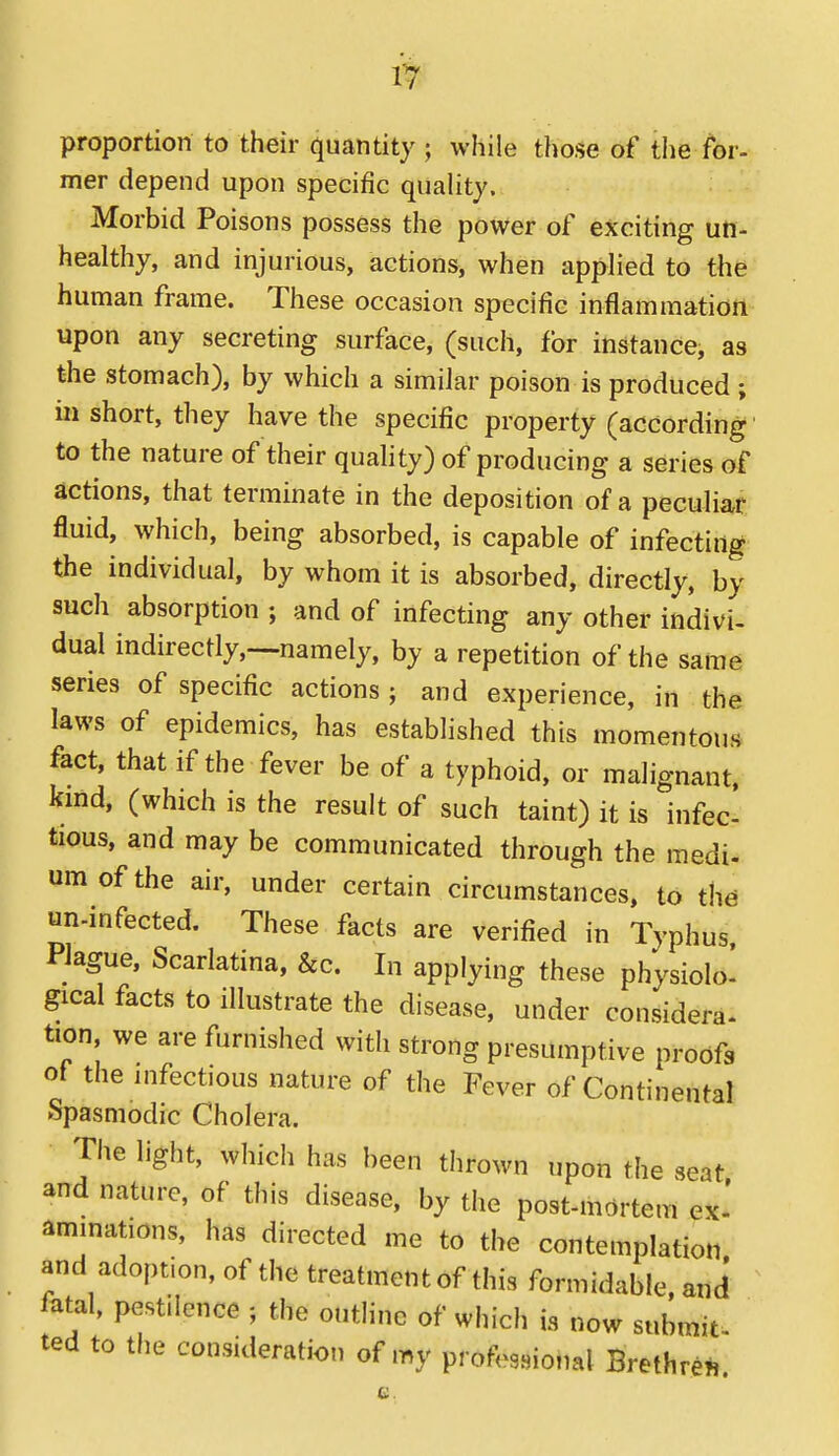 proportion to their quantity ; while those of the for- mer depend upon specific quality. Morbid Poisons possess the power of exciting un- healthy, and injurious, actions, when applied to the' human frame. These occasion specific inflammation upon any secreting surface, (such, for instance, as the stomach), by which a similar poison is produced ; in short, they have the specific property (according' to the nature of their quahty) of producing a series of actions, that terminate in the deposition of a peculiar fluid, which, being absorbed, is capable of infecting the individual, by whom it is absorbed, directly, by such absorption ; and of infecting any other indivi- dual indirectly,—namely, by a repetition of the same series of specific actions; and experience, in the laws of epidemics, has established this momentous fact, that if the fever be of a typhoid, or malignant, kmd, (which is the result of such taint) it is infec tious, and may be communicated through the medi- urn of the air, under certain circumstances, to th^ un-infected. These facts are verified in Typhus. Plague, Scarlatina, &c. In applying these physiolo! gical facts to illustrate the disease, under considera- tion, we are furnished with strong presumptive proofs of the infectious nature of the Fever of Continental Spasmodic Cholera. The light, which has been thrown upon the seat and nature, of this disease, by the post-mortem ex' ammations, has directed me to the contemplation and adoption, of the treatment of this formidable, and fatal, pestilence ; the outline of which is now submit, ted to the consideration of my professional Brethren,