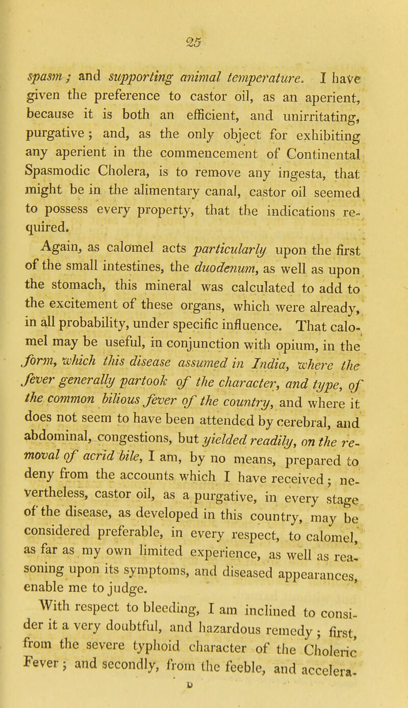 spasm ; and supporting animal temperature. I have given the preference to castor oil, as an aperient, because it is both an efficient, and iinirritating, purgative; and, as the only object for exhibiting any aperient in the commencement of Continental Spasmodic Cholera, is to remove any ingesta, that might be in the alimentary canal, castor oil seemed to possess every property, that the indications re-, quired. Again, as calomel acts particularly upon the first of the small intestines, the duodenum, as well as upon, the stomach, this mineral was calculated to add to the excitement of these organs, which were already, in all probability, under specific influence. That calo- mel may be useful, in conjunction with opium, in the form, which this disease assumed in India, where the fever generally partook of the character, and type, of the common bilious fever of the country, and where it does not seem to have been attended by cerebral, and abdominal, congestions, hut yielded readily, on the re- movalof acrid bile, 1 am, by no means, prepared to deny from the accounts which I have received; ne- vertheless, castor oil, as a purgative, in every stage of the disease, as developed in this country, may be considered preferable, in every respect, to calomel, as far as my own limited experience, as well as rea- soning upon its symptoms, and diseased appearances, enable me to judge. With respect to bleeding, I am inclined to consi- der it a very doubtful, and hazardous remedy ; first, from the severe typhoid character of the Choleric Fever ; and secondly, from the feeble, and accelera-