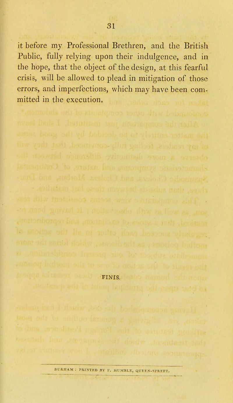 it before my Professional Brethren, and the British Public, fully relying upon their indulgence, and in the hope, that the object of the design, at this fearful crisis, will be allowed to plead in mitigation of those errors, and imperfections, which may have been com- mitted in the execution. FINIS. JJUanAM : PaiNTUD by v. himblk, quken-stixket.