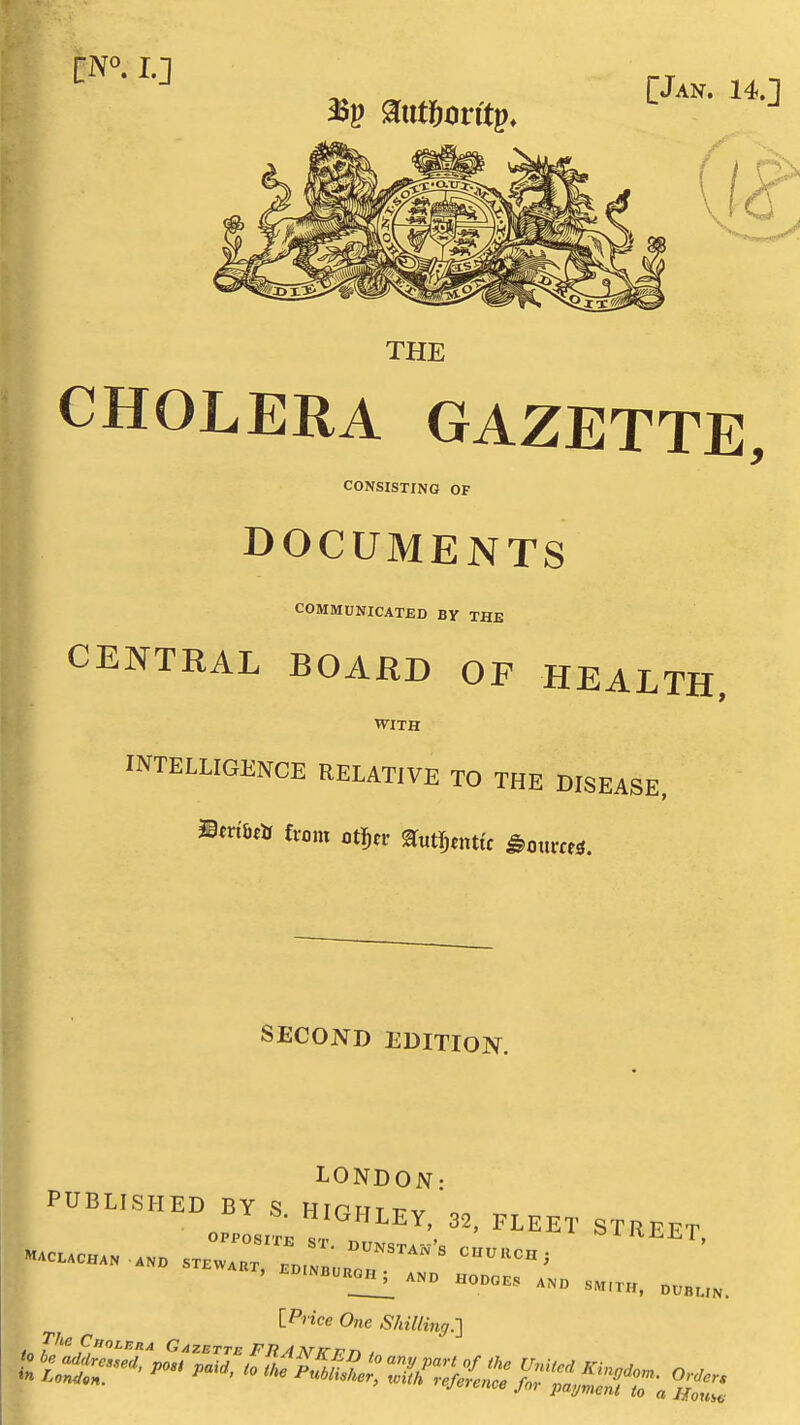 [Jan. 14. THE CHOLERA GAZETTE, CONSISTING OF DOCUMENTS COMMUNICATED BY THE CENTRAL BOAilD OF HEALTH, WITH INTELLIGENCE RELATIVE TO THE DISEASE, mnibt^ from otj^ci- ^utTjmttc ^mtm«. SECOND EDITION. LONDON- PUBLISHED BY S. HIGHLEy;32, FLEET STREET [PnVe One Shilling.-] J^'^ f,'>^F'tA Gazette FRAT^Kvt^ .