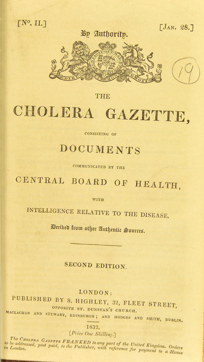 rN°. II.] [Jan. 28.] THE CHOLERA GAZETTE, CONSISTING OF DOCUMENTS COMMUNICATED By THE CENTRAL BOARD OF HEALTH, WITH INTELLIGENCE RELATIVE TO THE DISEASE, SECOND EDITION. LONDON• PUBLISHED BY S.HIGHLEY, 32, FLEET STREET EWART. EDINBCROH^ AND HODGES AND SMITH, DUBtlN. 1832. IPnce One Shilling.■]