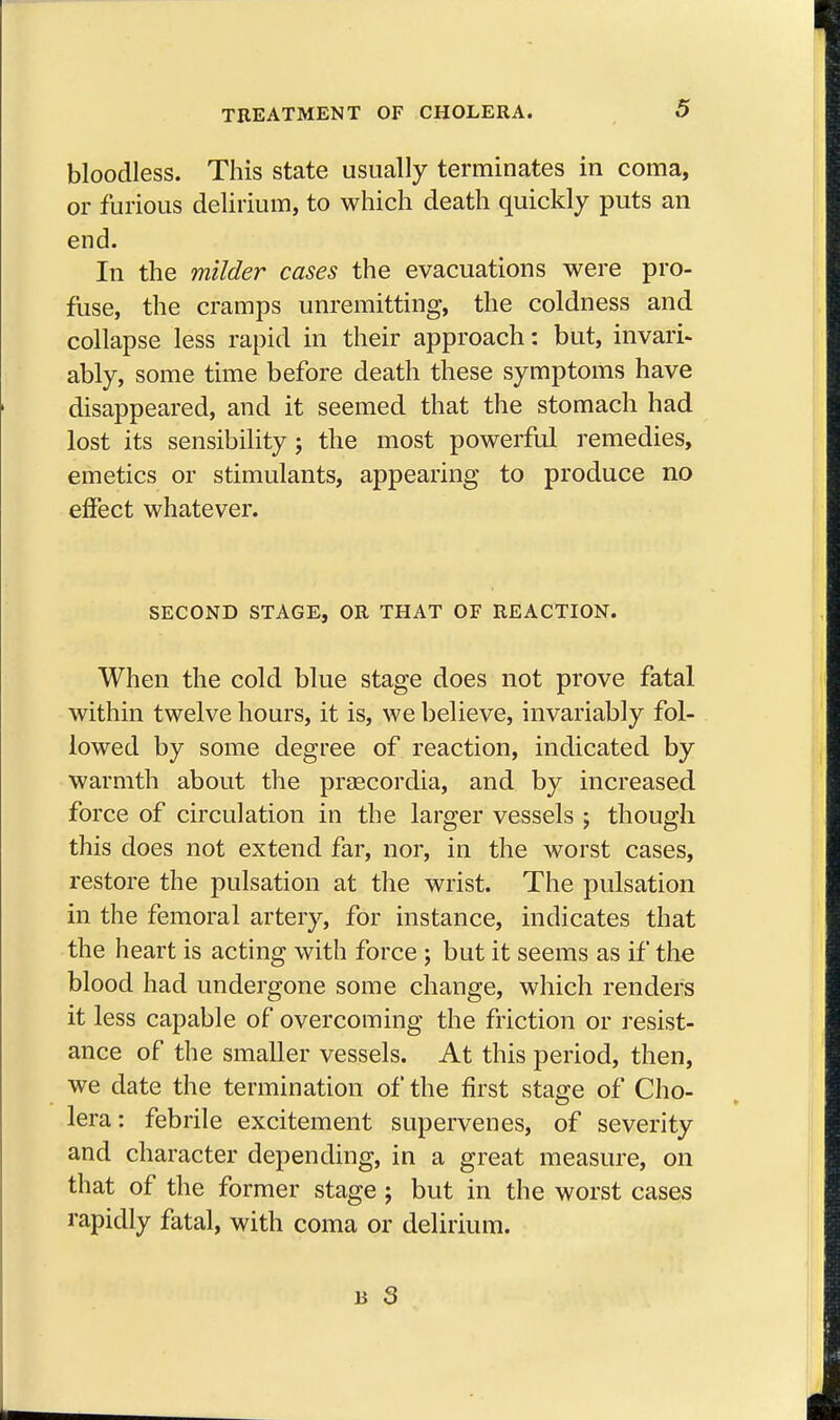 bloodless. This state usually terminates in coma, or furious delirium, to which death quickly puts an end. In the milder cases the evacuations were pro- fuse, the cramps unremitting, the coldness and collapse less rapid in their approach: but, invari- ably, some time before death these symptoms have disappeared, and it seemed that the stomach had lost its sensibility; the most powerful remedies, emetics or stimulants, appearing to produce no effect whatever. SECOND STAGE, OR THAT OF REACTION. When the cold blue stage does not prove fatal within twelve hours, it is, we believe, invariably fol- lowed by some degree of reaction, indicated by warmth about the praecordia, and by increased force of circulation in the larger vessels ; though this does not extend far, nor, in the worst cases, restore the pulsation at the wrist. The pulsation in the femoral artery, for instance, indicates that the heart is acting with force ; but it seems as if the blood had undergone some change, which renders it less capable of overcoming the friction or resist- ance of the smaller vessels. At this period, then, we date the termination of the first stage of Cho- lera: febrile excitement supervenes, of severity and character depending, in a great measure, on that of the former stage ; but in the worst cases rapidly fatal, with coma or delirium.