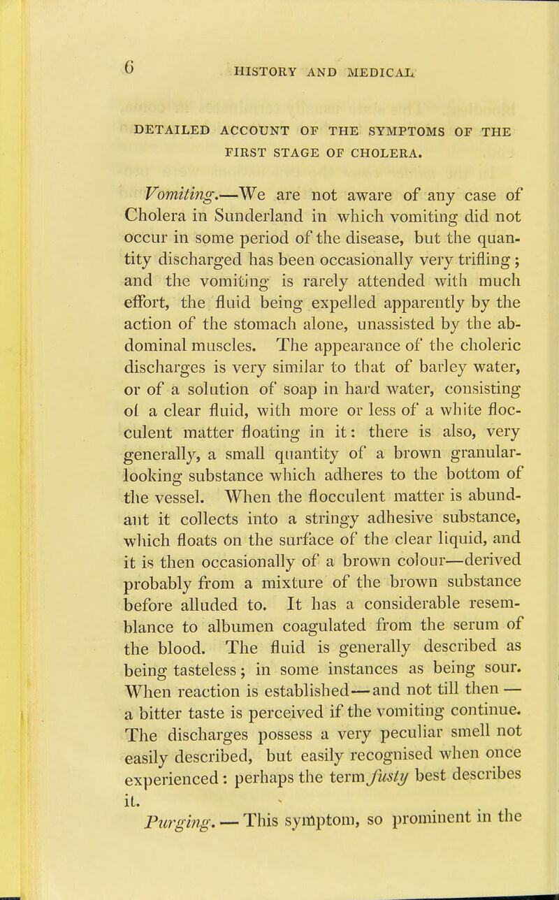 DETAILED ACCOUNT OF THE SYMPTOMS OF THE FIRST STAGE OF CHOLERA. Vomiting.—We are not aware of any case of Cholera in Sunderland in which vomiting did not occur in some period of the disease, but the quan- tity discharged has been occasionally very trifling ; and the vomiting is rarely attended with much effort, the fluid being expelled apparently by the action of the stomach alone, unassisted by the ab- dominal muscles. The appearance of the choleric discharges is very similar to that of barley water, or of a solution of soap in hard water, consisting ol a clear fluid, with more or less of a white floc- culent matter floating in it: there is also, very generally, a small quantity of a brown granular- looking substance which adheres to the bottom of the vessel. When the flocculent matter is abund- ant it collects into a stringy adhesive substance, which floats on the surface of the clear liquid, and it is then occasionally of a brown colour—derived probably from a mixture of the brown substance before alluded to. It has a considerable resem- blance to albumen coagulated from the serum of the blood. The fluid is generally described as being tasteless; in some instances as being sour. When reaction is established—and not till then — a bitter taste is perceived if the vomiting continue. The discharges possess a very peculiar smell not easily described, but easily recognised when once experienced: perhaps the term fusty best describes it. Purging. — This symptom, so prominent in the