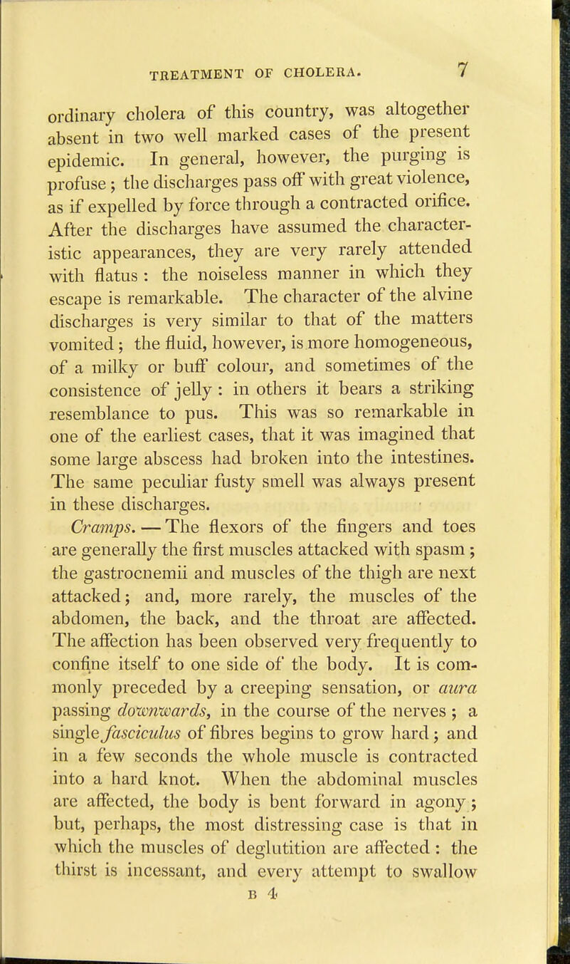 ordinary cholera of this country, was altogether absent in two well marked cases of the present epidemic. In general, however, the purging is profuse ; the discharges pass off with great violence, as if expelled by force through a contracted orifice. After the discharges have assumed the character- istic appearances, they are very rarely attended with flatus : the noiseless manner in which they escape is remarkable. The character of the alvine discharges is very similar to that of the matters vomited; the fluid, however, is more homogeneous, of a milky or buff colour, and sometimes of the consistence of jelly : in others it bears a striking resemblance to pus. This was so remarkable in one of the earliest cases, that it was imagined that some large abscess had broken into the intestines. The same peculiar fusty smell was always present in these discharges. Cramps. — The flexors of the fingers and toes are generally the first muscles attacked with spasm ; the gastrocnemii and muscles of the thigh are next attacked; and, more rarely, the muscles of the abdomen, the back, and the throat are affected. The affection has been observed very frequently to confine itself to one side of the body. It is com- monly preceded by a creeping sensation, or aura passing downwards, in the course of the nerves ; a single fasciculus of fibres begins to grow hard ; and in a few seconds the whole muscle is contracted into a hard knot. When the abdominal muscles are affected, the body is bent forward in agony; but, perhaps, the most distressing case is that in which the muscles of deglutition are affected : the thirst is incessant, and every attempt to swallow