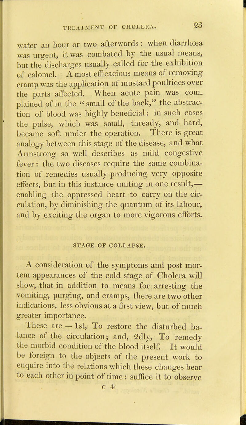 TREATMENT OF CHOLERA. 23 water an hour or two afterwards: when diarrhoea was urgent, it was combated by the usual means, but the discharges usually called for the exhibition of calomel. A most efficacious means of removing cramp was the application of mustard poultices over the parts affected. When acute pain was com- plained of in the  small of the back, the abstrac- tion of blood was highly beneficial: in such cases the pulse, which was small, thready, and hard, became soft under the operation. There is great analogy between this stage of the disease, and what Armstrong so well describes as mild congestive fever: the two diseases require the same combina- tion of remedies usually producing very opposite effects, but in this instance uniting in one result,— enabling the oppressed heart to carry on the cir- culation, by diminishing the quantum of its labour, and by exciting the organ to more vigorous efforts. STAGE OF COLLAPSE. A consideration of the symptoms and post mor- tem appearances of the cold stage of Cholera will show, that in addition to means for arresting the vomiting, purging, and cramps, there are two other indications, less obvious at a first view, but of much greater importance. These are —1st, To restore the disturbed ba- lance of the circulation; and, 2dly, To remedy the morbid condition of the blood itself. It would be foreign to the objects of the present work to enquire into the relations which these changes bear to each other in point of time: suffice it to observe