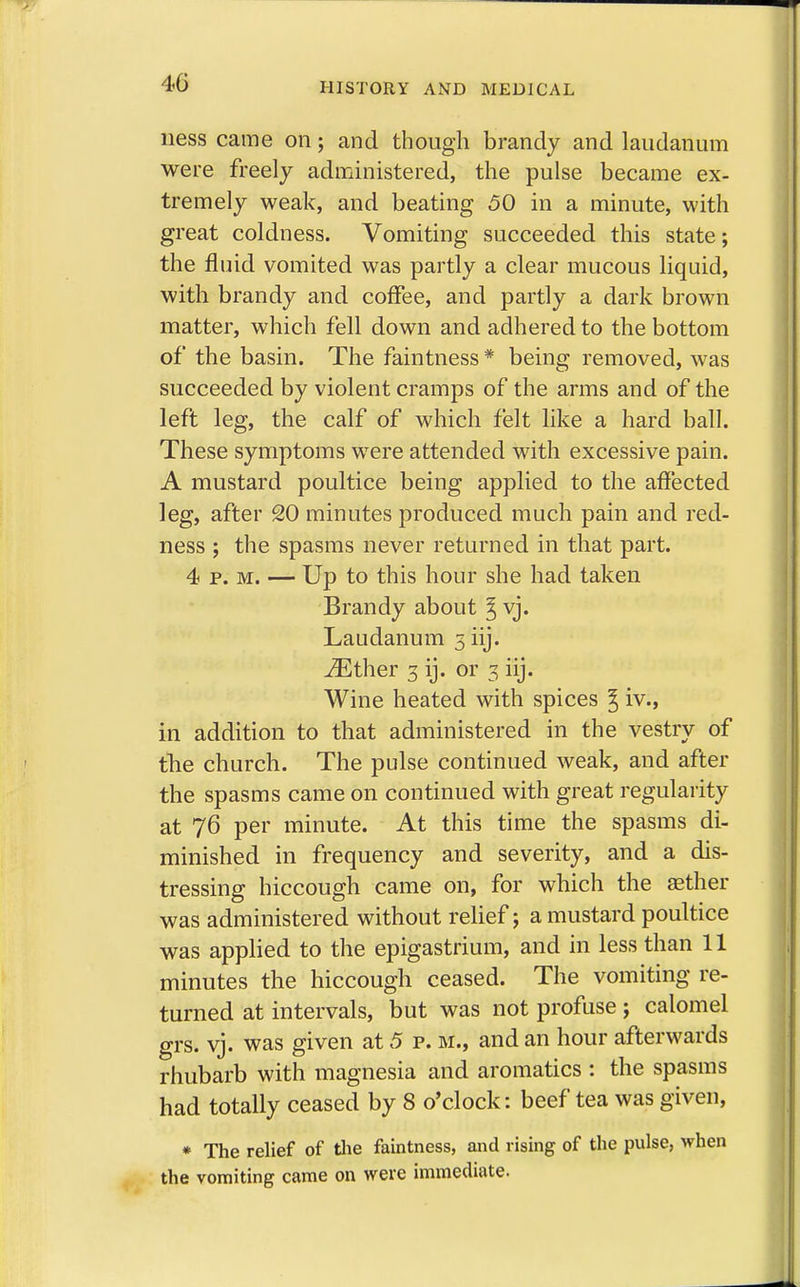 ness came on; and though brandy and laudanum were freely administered, the pulse became ex- tremely weak, and beating 50 in a minute, with great coldness. Vomiting succeeded this state; the fluid vomited was partly a clear mucous liquid, with brandy and coffee, and partly a dark brown matter, which fell down and adhered to the bottom of the basin. The faintness * being removed, was succeeded by violent cramps of the arms and of the left leg, the calf of which felt like a hard ball. These symptoms were attended with excessive pain. A mustard poultice being applied to the affected leg, after 20 minutes produced much pain and red- ness ; the spasms never returned in that part. 4 p. m. — Up to this hour she had taken Brandy about ^ vj. Laudanum 3 iij. iEther 3 ij. or 3 iij. Wine heated with spices ^ iv., in addition to that administered in the vestry of the church. The pulse continued weak, and after the spasms came on continued with great regularity at 76 per minute. At this time the spasms di- minished in frequency and severity, and a dis- tressing hiccough came on, for which the aether was administered without relief; a mustard poultice was applied to the epigastrium, and in less than 11 minutes the hiccough ceased. The vomiting re- turned at intervals, but was not profuse ; calomel grs. vj. was given at 5 p. m., and an hour afterwards rhubarb with magnesia and aromatics : the spasms had totally ceased by 8 o'clock: beef tea was given, * The relief of the faintness, and rising of the pulse, when the vomiting came on were immediate.