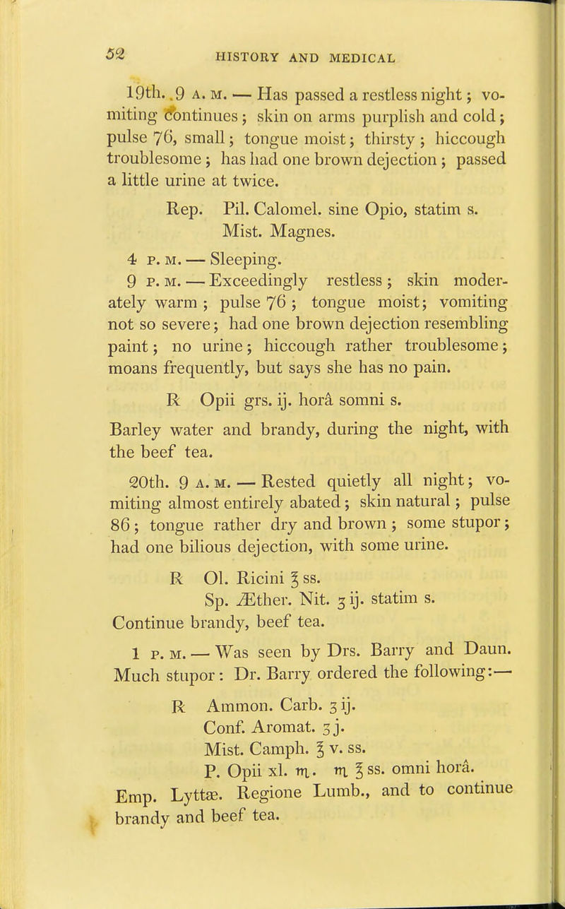 19th. .9 a. m. — Has passed a restless night j vo- miting (Continues ; skin on arms purplish and cold; pulse 7^, small; tongue moist; thirsty ; hiccough troublesome; has had one brown dejection ; passed a little urine at twice. Rep. Pil. Calomel, sine Opio, statim s. Mist. Magnes. 4 p. m. — Sleeping. 9 p. m. — Exceedingly restless ; skin moder- ately warm ; pulse 76 ; tongue moist; vomiting not so severe; had one brown dejection resembling paint; no urine ; hiccough rather troublesome ; moans frequently, but says she has no pain. R Opii grs. ij. hora somni s. Barley water and brandy, during the night, with the beef tea. 20th. 9 a.m. — Rested quietly all night; vo- miting almost entirely abated; skin natural; pulse 86 ; tongue rather dry and brown ; some stupor; had one bilious dejection, with some urine. R Ol. Ricini £ ss. Sp. iEther. Nit. 3 ij. statim s. Continue brandy, beef tea. 1 P. M. — Was seen by Drs. Barry and Daun. Much stupor: Dr. Barry ordered the following:— R Ammon. Carb. 3 ij. Conf. Aromat. 3 j. Mist. Camph. I v. ss. P. Opii xl. ttl. m. I ss. omni hora. Emp. Lyttae. Regione Lumb., and to continue brandy and beef tea.