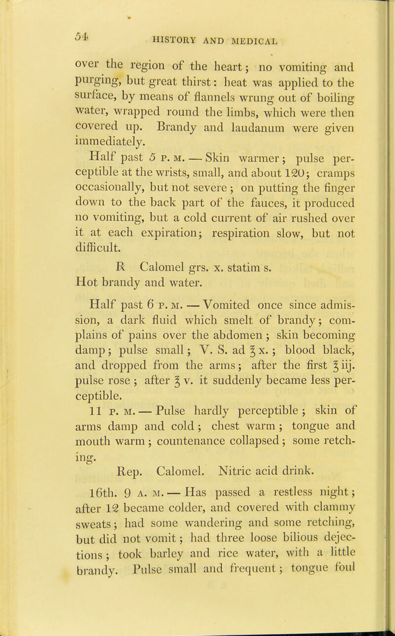 54- over the region of the heart; no vomiting and purging, but great thirst: heat was applied to the surface, by means of flannels wrung out of boiling water, wrapped round the limbs, which were then covered up. Brandy and laudanum were given immediately. Half past 5 p. m Skin warmer ; pulse per- ceptible at the wrists, small, and about 120; cramps occasionally, but not severe ; on putting the ringer down to the back part of the fauces, it produced no vomiting, but a cold current of air rushed over it at each expiration; respiration slow, but not difficult. R Calomel grs. x. statim s. Hot brandy and water. Half past 6 p. m. — Vomited once since admis- sion, a dark fluid which smelt of brandy; com- plains of pains over the abdomen ; skin becoming damp; pulse small; V. S. ad ^ x. ; blood black, and dropped from the arms; after the first ^ iij. pulse rose ; after g v. it suddenly became less per- ceptible. 11 p. m. — Pulse hardly perceptible ; skin of arms damp and cold; chest warm ; tongue and mouth warm ; countenance collapsed ; some retch- ing. Rep. Calomel. Nitric acid drink. 16th. 9 a.m. — Has passed a restless night; after 12 became colder, and covered with clammy sweats; had some wandering and some retching, but did not vomit; had three loose bilious dejec- tions ; took barley and rice water, with a little brandy. Pulse small and frequent; tongue foul