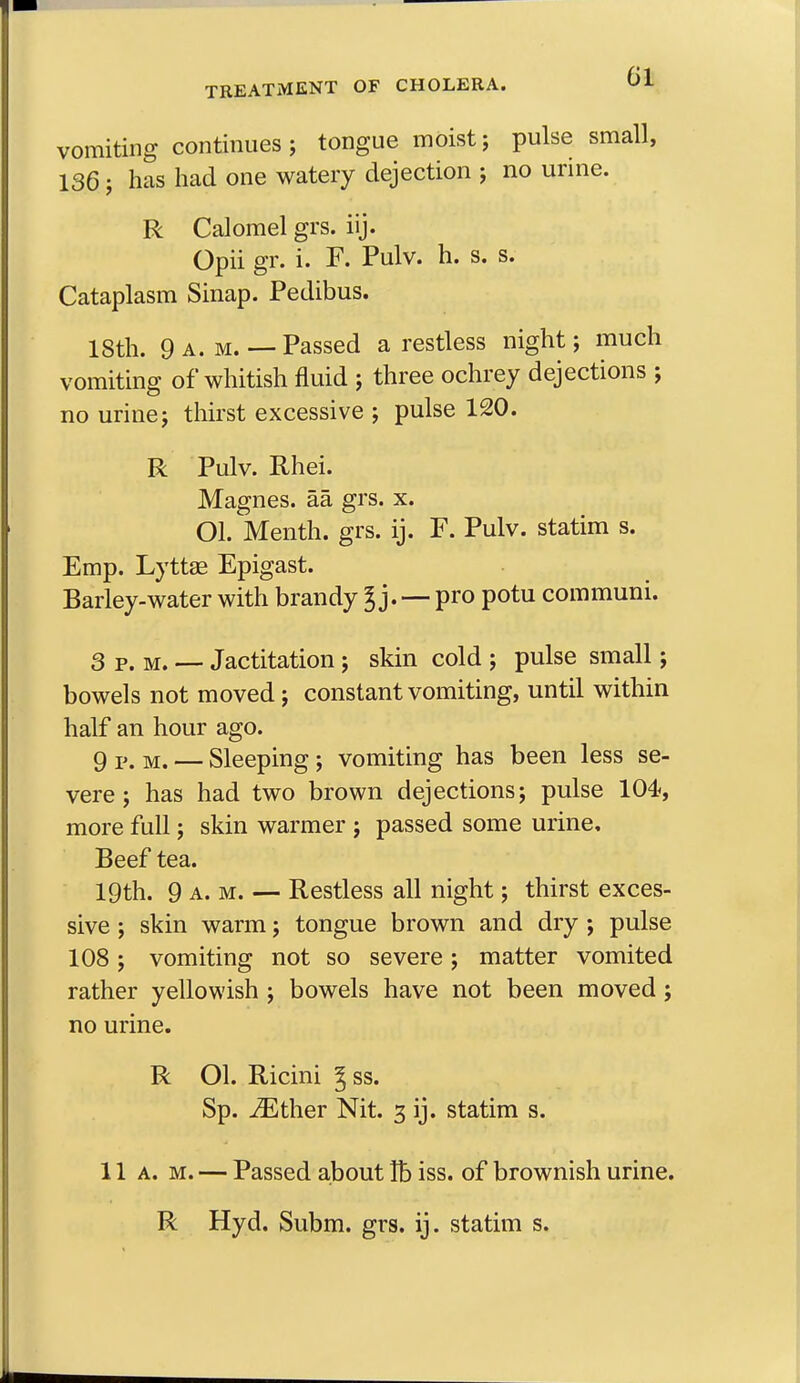 vomiting continues; tongue moist; pulse sn 136; has had one watery dejection ; no urine. R Calomel grs. iij. Cataplasm Sinap. Pedibus. 18th. 9 a.m. — Passed a restless night; much vomiting of whitish fluid ; three ochrey dejections ; no urine; thirst excessive ; pulse 120. R Pulv. Rhei. Magnes. aa, grs. x. Ol. Menth. grs. ij. F. Pulv. statim s. Emp. Lyttae Epigast. Barley-water with brandy % j. — pro potu com muni. 3 p.m. — Jactitation ; skin cold ; pulse small; bowels not moved; constant vomiting, until within half an hour ago. 9 p. M. — Sleeping; vomiting has been less se- vere ; has had two brown dejections; pulse 104, more full; skin warmer ; passed some urine. Beef tea. 19th. 9 a. m. — Restless all night; thirst exces- sive ; skin warm; tongue brown and dry ; pulse 108; vomiting not so severe; matter vomited rather yellowish ; bowels have not been moved; no urine. R Ol. Ricini 5ss. Sp. iEther Nit. 3 ij. statim s. 11 a. m. — Passed about lb iss. of brownish urine. Opii gr. i. F. Pulv. h. s. s. R Hyd. Subm. grs. ij. statim s.