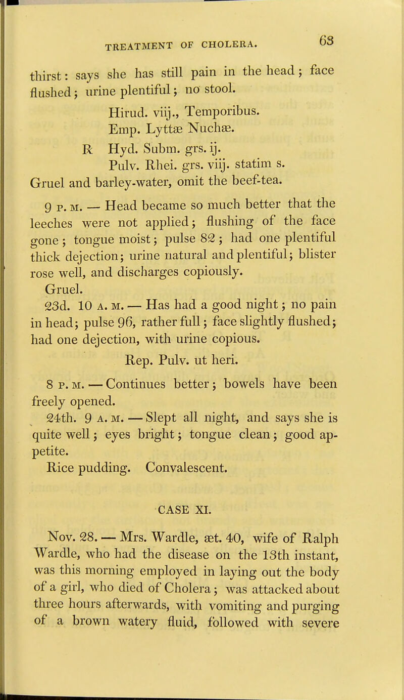 thirst: says she has still pain in the head; face flushed; urine plentiful; no stool. Hirud. viij., Temporibus. Emp. Lyttae Nuchae. R Hyd. Subm. grs. ij. Pulv. Rhei. grs. viij. statim s. Gruel and barley-water, omit the beef-tea. 9 p.m.- Head became so much better that the leeches were not applied; flushing of the face gone ; tongue moist; pulse 82 ; had one plentiful thick dejection; urine natural and plentiful; blister rose well, and discharges copiously. Gruel. 23d. 10 a. m. — Has had a good night; no pain in head; pulse 96, rather full; face slightly flushed; had one dejection, with urine copious. Rep. Pulv. ut heri. 8 p. m. — Continues better; bowels have been freely opened. 24th. 9 a.m. — Slept all night, and says she is quite well; eyes bright; tongue clean; good ap- petite. Rice pudding. Convalescent. CASE XI. Nov. 28. — Mrs. Wardle, ast. 40, wife of Ralph Wardle, who had the disease on the 13th instant, was this morning employed in laying out the body of a girl, who died of Cholera; was attacked about three hours afterwards, with vomiting and purging of a brown watery fluid, followed with severe