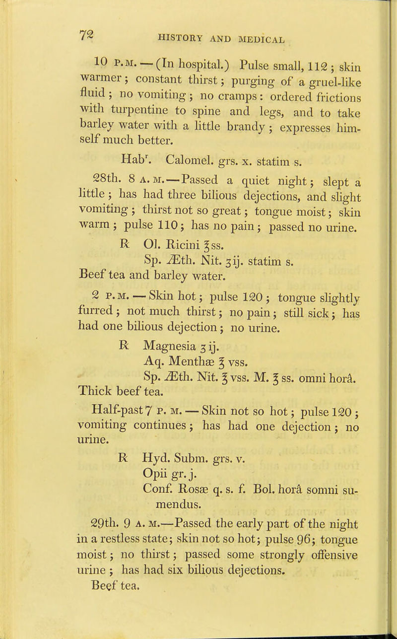 10 p.m. — (In hospital.) Pulse small, 112 ; skin warmer ; constant thirst; purging of a gruel-like fluid ; no vomiting ; no cramps : ordered frictions with turpentine to spine and legs, and to take barley water with a little brandy ; expresses him- self much better. Habr. Calomel, grs. x. statim s. 28th. 8 a.m.—Passed a quiet night; slept a little ; has had three bilious dejections, and slight vomiting ; thirst not so great; tongue moist; skin warm ; pulse 110; has no pain ; passed no urine. R Ol. Ricini ^ss. Sp. JEth. Nit. sij. statim s. 2 p.m. —- Skin hot; pulse 120 ; tongue slightly furred ; not much thirst; no pain; still sick ; has had one bilious dejection; no urine. R Magnesia 3 ij. Aq. Mentha? § vss. Sp. Mth. Nit. 3 vss. M. g ss. omni hora. Half-past 7 p. m. — Skin not so hot; pulse 120 ; vomiting continues j has had one dejection j no urine. R Hyd. Subm. grs. v. Opiigr.j. Conf. Rosas q. s. f. Bol. hora somni su- mendus. 29th. 9 a. m.—Passed the early part of the night in a restless state; skin not so hot; pulse 96; tongue moist; no thirst; passed some strongly offensive urine ; has had six bilious dejections. Beef tea. Beef tea and barley water.