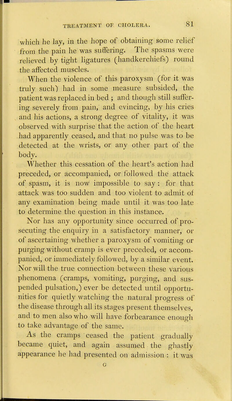 which he lay, in the hope of obtaining some relief from the pain he was suffering. The spasms were relieved by tight ligatures (handkerchiefs) round the affected muscles. When the violence of this paroxysm (for it was truly such) had in some measure subsided, the patient was replaced in bed ; and though still suffer- ing severely from pain, and evincing, by his cries and his actions, a strong degree of vitality, it was observed with surprise that the action of the heart had apparently ceased, and that no pulse was to be detected at the wrists, or any other part of the bodv. Whether this cessation of the heart's action had preceded, or accompanied, or followed the attack of spasm, it is now impossible to say: for that attack was too sudden and too violent to admit of any examination being made until it was too late to determine the question in this instance. Nor has any opportunity since occurred of pro- secuting the enquiry in a satisfactory manner, or of ascertaining whether a paroxysm of vomiting or purging without cramp is ever preceded, or accom- panied, or immediately followed, by a similar event. Nor will the true connection between these various phenomena (cramps, vomiting, purging, and sus- pended pulsation,) ever be detected until opportu- nities for quietly watching the natural progress of the disease through all its stages present themselves, and to men also who will have forbearance enough to take advantage of the same. As the cramps ceased the patient gradually became quiet, and again assumed the ghastly appearance he had presented on admission : it was G