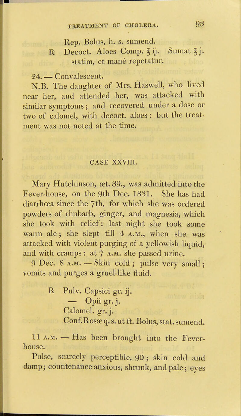 Rep. Bolus, h. s. sumend. R Decoct. Aloes Comp. g ij. Sumat ^j. statim, et mane repetatur. 24. — Convalescent. N.B. The daughter of Mrs. Haswell, who lived near her, and attended her, was attacked with similar symptoms; and recovered under a dose or two of calomel, with decoct, aloes : but the treat- ment was not noted at the time. CASE XXVIII. Mary Hutchinson, get. 39., was admitted into the Fever-house, on the 9th Dec. 1831. She has had diarrhoea since the 7th, for which she was ordered powders of rhubarb, ginger, and magnesia, which she took with relief: last night she took some warm ale; she slept till 4 a.m., when she was attacked with violent purging of a yellowish liquid, and with cramps : at 7 a.m. she passed urine. 9 Dec. 8 a.m. — Skin cold ; pulse very small; vomits and purges a gruel-like fluid. R Pulv. Capsici gr. ij. — Opiigr.j. Calomel, gr. j. Conf.Rosas q. s. ut ft. Bolus, stat. sumend. 11 a.m. — Has been brought into the Fever- house. Pulse, scarcely perceptible, 90 ; skin cold and damp j countenance anxious, shrunk, and pale j eyes