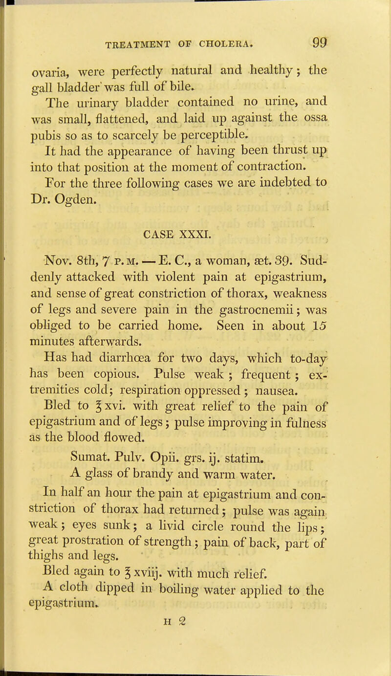 ovaria, were perfectly natural and healthy; the gall bladder'was full of bile. The urinary bladder contained no urine, and was small, flattened, and laid up against the ossa pubis so as to scarcely be perceptible. It had the appearance of having been thrust up into that position at the moment of contraction. For the three following cases we are indebted to Dr. Ogden. CASE XXXI. Nov. 8th, 7 p.m. — E. C, a woman, set. 39. Sud- denly attacked with violent pain at epigastrium, and sense of great constriction of thorax, weakness of legs and severe pain in the gastrocnemii; was obliged to be carried home. Seen in about 15 minutes afterwards. Has had diarrhoea for two days, which to-day has been copious. Pulse weak ; frequent; ex- tremities cold; respiration oppressed ; nausea. Bled to %xvi. with great relief to the pain of epigastrium and of legs; pulse improving in fulness as the blood flowed. Sumat. Pulv. Oph. grs. ij. statim. A glass of brandy and warm water. In half an hour the pain at epigastrium and con- striction of thorax had returned; pulse was again weak; eyes sunk; a livid circle round the lips ; great prostration of strength; pain of back, part of thighs and legs. Bled again to % xviij. with much relief. A cloth dipped in boiling water applied to the epigastrium.