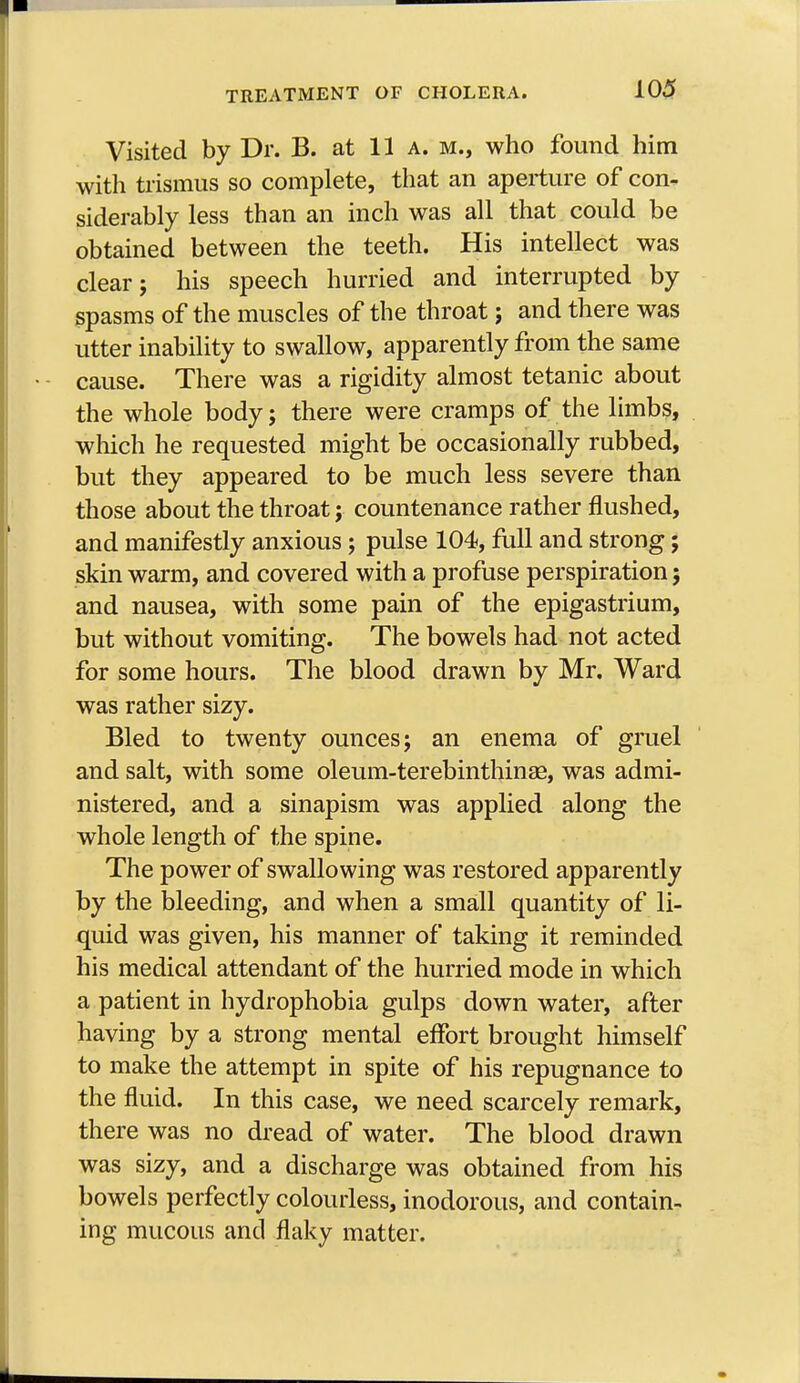 Visited by Dr. B. at 11 a. m., who found him with trismus so complete, that an aperture of con- siderably less than an inch was all that could be obtained between the teeth. His intellect was clear; his speech hurried and interrupted by spasms of the muscles of the throat; and there was utter inability to swallow, apparently from the same cause. There was a rigidity almost tetanic about the whole body; there were cramps of the limbs, which he requested might be occasionally rubbed, but they appeared to be much less severe than those about the throat ; countenance rather flushed, and manifestly anxious; pulse 104, full and strong; skin warm, and covered with a profuse perspiration; and nausea, with some pain of the epigastrium, but without vomiting. The bowels had not acted for some hours. The blood drawn by Mr. Ward was rather sizy. Bled to twenty ounces; an enema of gruel and salt, with some oleum-terebinthinae, was admi- nistered, and a sinapism was applied along the whole length of the spine. The power of swallowing was restored apparently by the bleeding, and when a small quantity of li- quid was given, his manner of taking it reminded his medical attendant of the hurried mode in which a patient in hydrophobia gulps down water, after having by a strong mental effort brought himself to make the attempt in spite of his repugnance to the fluid. In this case, we need scarcely remark, there was no dread of water. The blood drawn was sizy, and a discharge was obtained from his bowels perfectly colourless, inodorous, and contain- ing mucous and flaky matter.