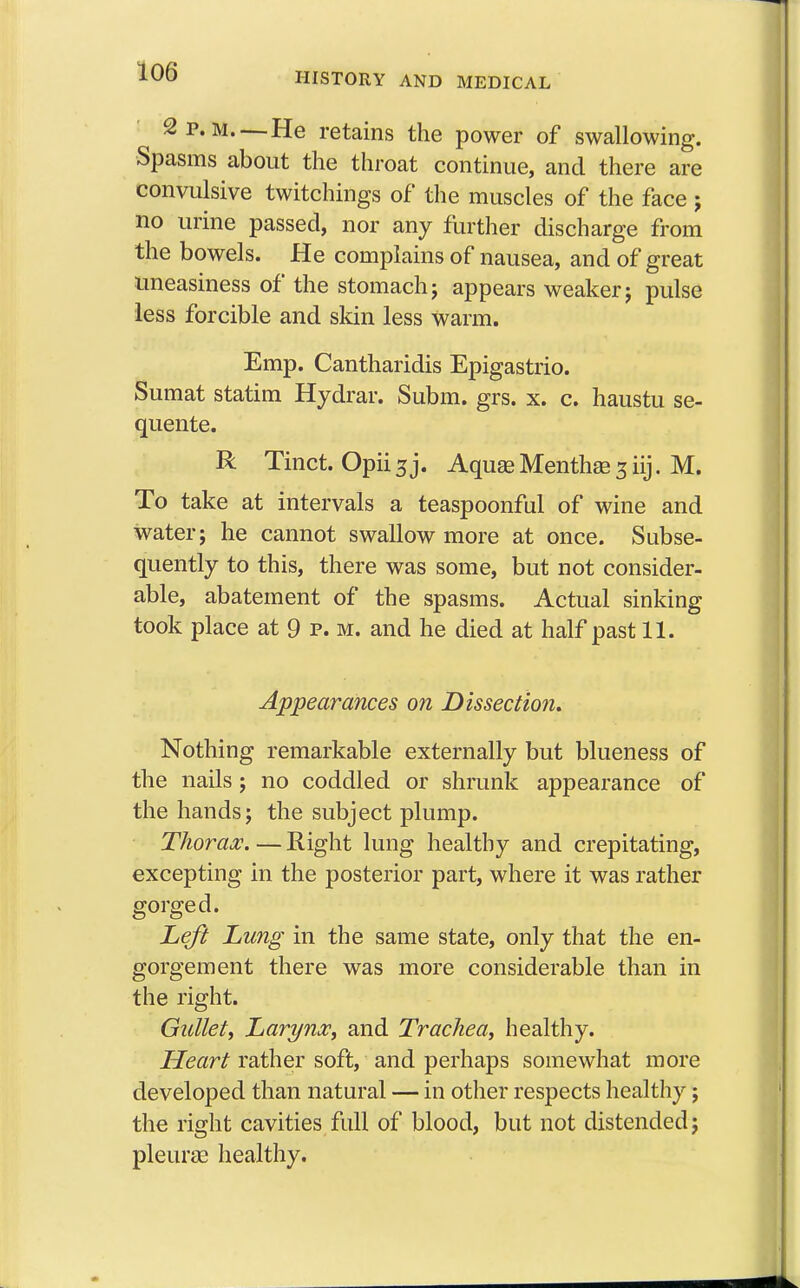 2 p.m.—He retains the power of swallowing. Spasms about the throat continue, and there are convulsive twitchings of the muscles of the face ; no urine passed, nor any further discharge from the bowels. He complains of nausea, and of great uneasiness of the stomach; appears weaker j pulse less forcible and skin less Warm. Emp. Cantharidis Epigastrio. Sumat statim Hydrar. Subm. grs. x. c. haustu se- quente. R Tinct. Opii 3 j. Aquas Mentha? 3 iij. M. To take at intervals a teaspoonful of wine and water j he cannot swallow more at once. Subse- quently to this, there was some, but not consider- able, abatement of the spasms. Actual sinking took place at 9 p. m. and he died at half past 11. Appearances on Dissection. Nothing remarkable externally but blueness of the nails; no coddled or shrunk appearance of the hands; the subject plump. Thorax. — Right lung healthy and crepitating, excepting in the posterior part, where it was rather gorged. Left Lung in the same state, only that the en- gorgement there was more considerable than in the right. Gullet, Larynx, and Trachea, healthy. Heart rather soft, and perhaps somewhat more developed than natural — in other respects healthy; the right cavities full of blood, but not distended j pleura? healthy.