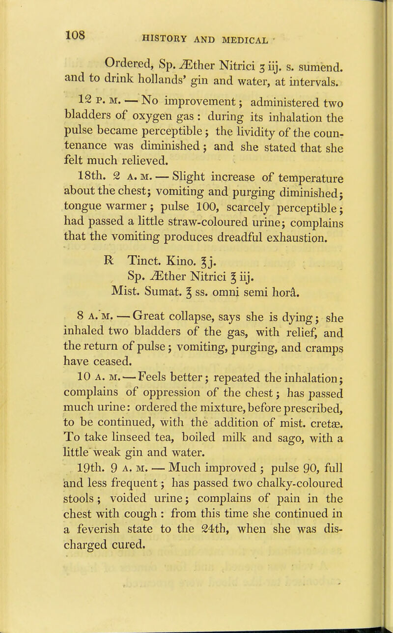Ordered, Sp. JEther Nitrici 3 iij. s. sumend. and to drink hollands' gin and water, at intervals. 12 p. m. — No improvement; administered two bladders of oxygen gas : during its inhalation the pulse became perceptible ; the lividity of the coun- tenance was diminished ; and she stated that she felt much relieved. 18th. 2 a.m. — Slight increase of temperature about the chest; vomiting and purging diminished; tongue warmer; pulse 100, scarcely perceptible; had passed a little straw-coloured urine; complains that the vomiting produces dreadful exhaustion. R Tinct. Kino. ^j. Sp. JEther Nitrici g iij. Mist. Sumat. ^ ss. omni semi hora. 8 a. m. — Great collapse, says she is dying; she inhaled two bladders of the gas, with relief, and the return of pulse; vomiting, purging, and cramps have ceased. 10 a. m. — Feels better; repeated the inhalation; complains of oppression of the chest; has passed much urine: ordered the mixture, before prescribed, to be continued, with the addition of mist, cretae. To take linseed tea, boiled milk and sago, with a little'weak gin and water. 19th. 9 a. m. — Much improved ; pulse 90, full and less frequent; has passed two chalky-coloured stools ; voided urine; complains of pain in the chest with cough : from this time she continued in a feverish state to the 24th, when she was dis- charged cured.