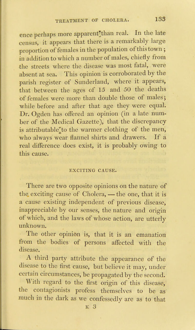 ence perhaps more apparentthan real. In the late census, it appears that there is a remarkably large proportion of females in the population of this town ; in addition to which a number of males, chiefly from the streets where the disease was most fatal, were absent at sea. This opinion is corroborated by the parish register of Sunderland, where it appears, that between the ages of 15 and 50 the deaths of females were more than double those of males; while before and after that age they were equal. Dr. Ogden has offered an opinion (in a late num- ber of the Medical Gazette), that the discrepancy is attributable^to the warmer clothing of the men, who always wear flannel shirts and drawers. If a real difference does exist, it is probably owing to this cause. EXCITING CAUSE. There are two opposite opinions on the nature of the exciting cause of Cholera, —the one, that it is a cause existing independent of previous disease, inappreciable by our senses, the nature and origin of which, and the laws of whose action, are utterly unknown. The other opinion is, that it is an emanation from the bodies of persons affected with the disease. A third party attribute the appearance of the disease to the first cause, but believe it may, under certain circumstances, be propagated by the second. With regard to the first origin of this disease, the contagionists profess themselves to be as much in the dark as we confessedly are as to that k 3