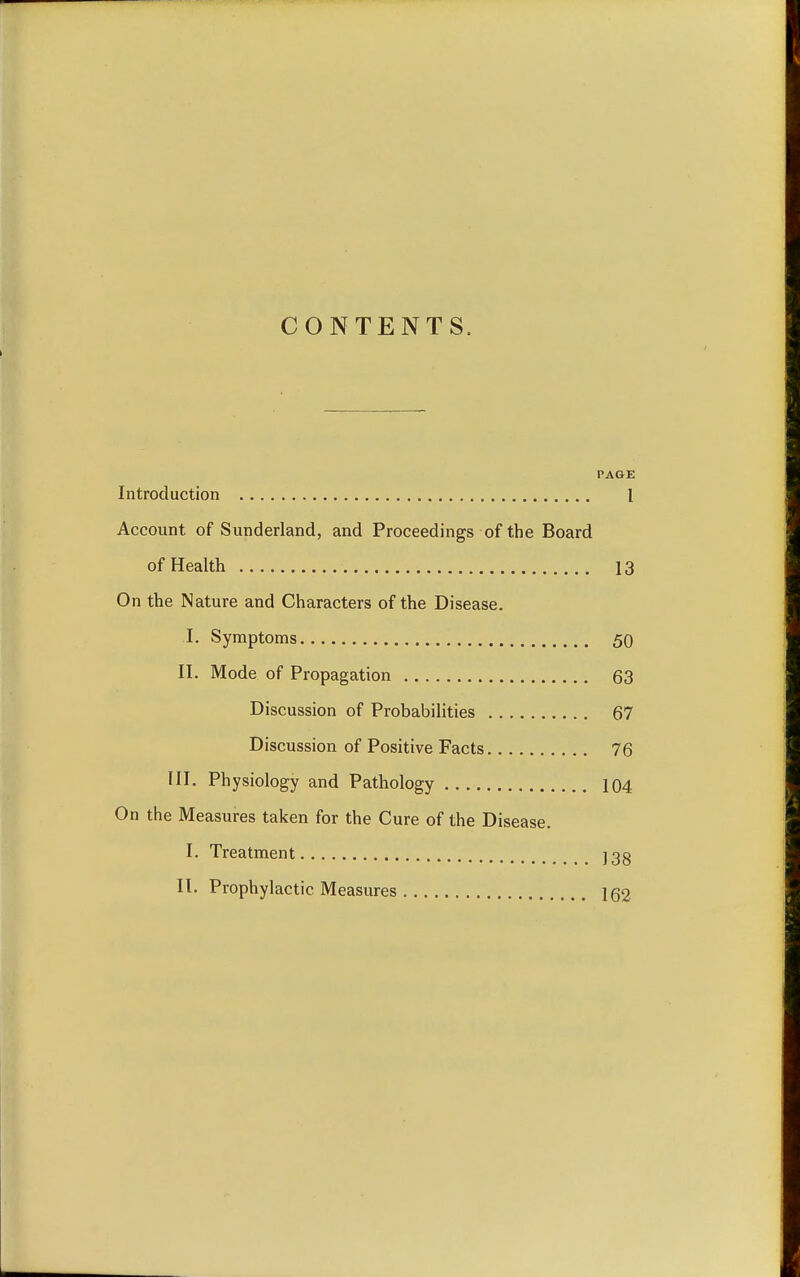 CONTENTS. PAGE Introduction 1 Account of Sunderland, and Proceedings of the Board of Health 13 On the Nature and Characters of the Disease. I. Symptoms 50 II. Mode of Propagation 63 Discussion of Probabilities 67 Discussion of Positive Facts 76 III. Physiology and Pathology 104 On the Measures taken for the Cure of the Disease. I. Treatment ]3g