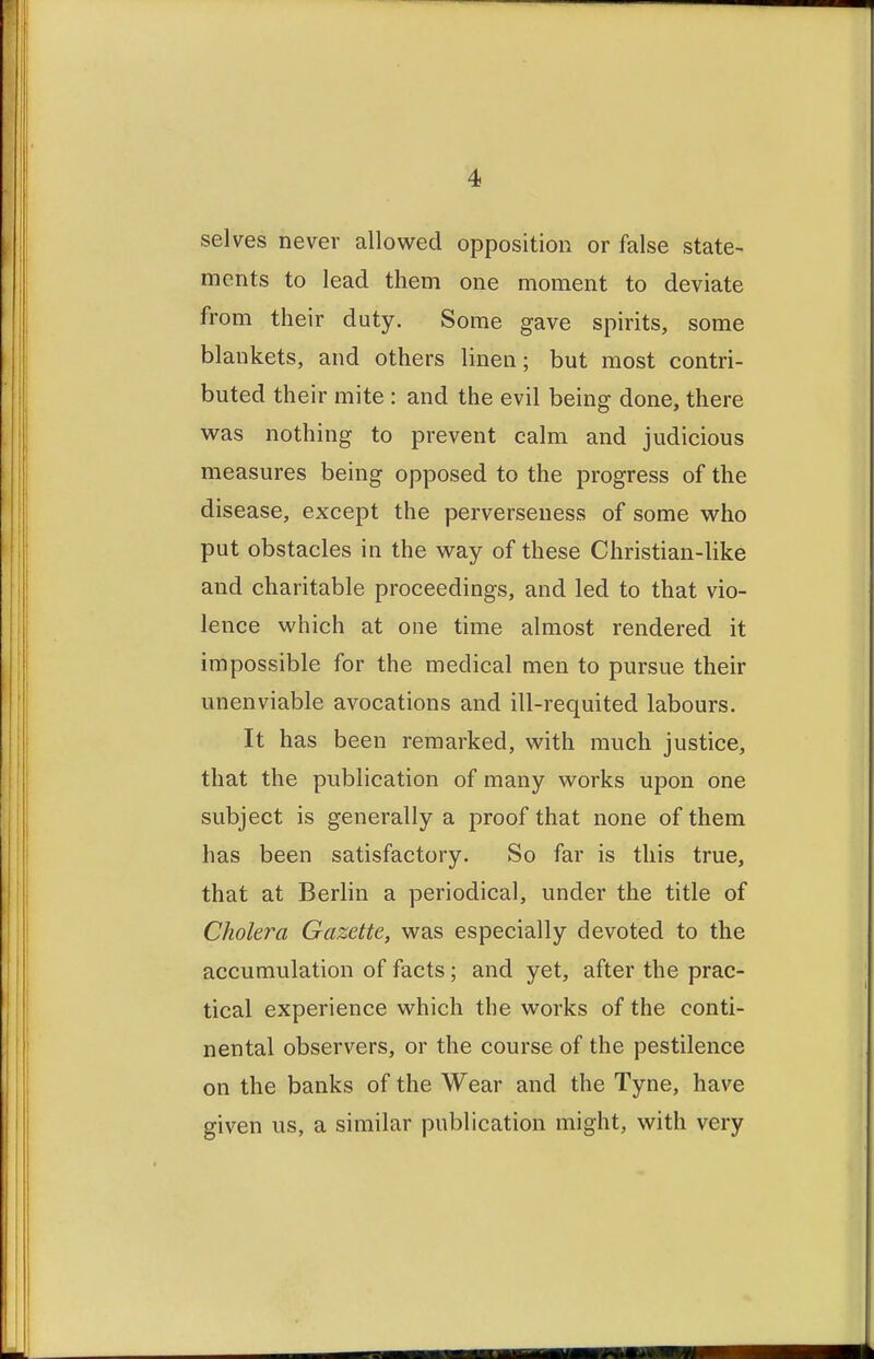 selves never allowed opposition or false state- ments to lead them one moment to deviate from their duty. Some gave spirits, some blankets, and others linen; but most contri- buted their mite : and the evil being done, there was nothing to prevent calm and judicious measures being opposed to the progress of the disease, except the perverseness of some who put obstacles in the way of these Christian-like and charitable proceedings, and led to that vio- lence which at one time almost rendered it impossible for the medical men to pursue their unenviable avocations and ill-requited labours. It has been remarked, with much justice, that the publication of many works upon one subject is generally a proof that none of them has been satisfactory. So far is this true, that at Berlin a periodical, under the title of Cholera Gazette, was especially devoted to the accumulation of facts; and yet, after the prac- tical experience which the works of the conti- nental observers, or the course of the pestilence on the banks of the Wear and the Tyne, have given us, a similar publication might, with very