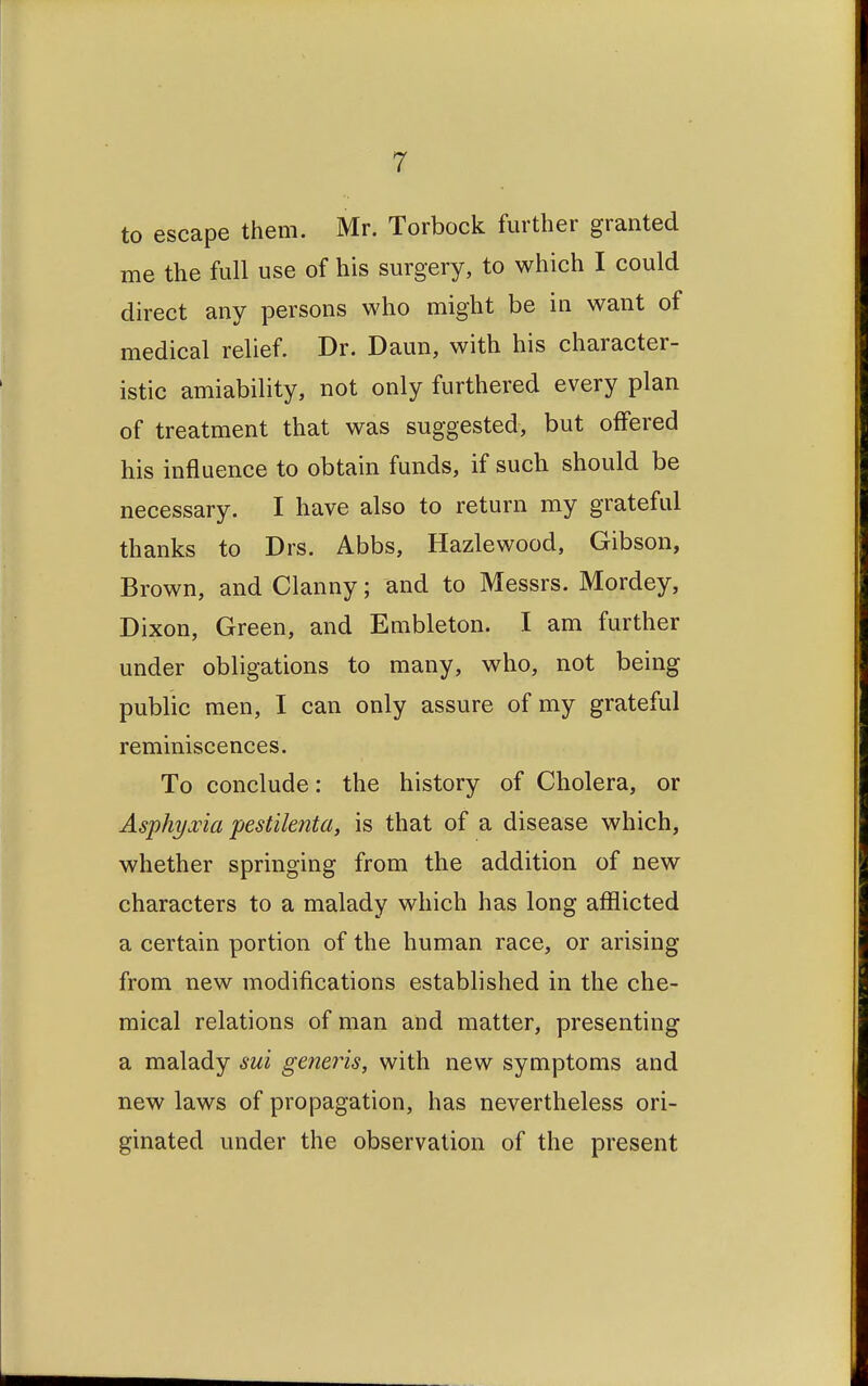 to escape them. Mr. Torbock further granted me the full use of his surgery, to which I could direct any persons who might be in want of medical relief. Dr. Daun, with his character- istic amiability, not only furthered every plan of treatment that was suggested, but offered his influence to obtain funds, if such should be necessary. I have also to return my grateful thanks to Drs. Abbs, Hazlewood, Gibson, Brown, and Clanny; and to Messrs. Mordey, Dixon, Green, and Embleton. I am further under obligations to many, who, not being public men, I can only assure of my grateful reminiscences. To conclude: the history of Cholera, or Asphyxia pestilenta, is that of a disease which, whether springing from the addition of new characters to a malady which has long afflicted a certain portion of the human race, or arising from new modifications established in the che- mical relations of man and matter, presenting a malady sui generis, with new symptoms and new laws of propagation, has nevertheless ori- ginated under the observation of the present