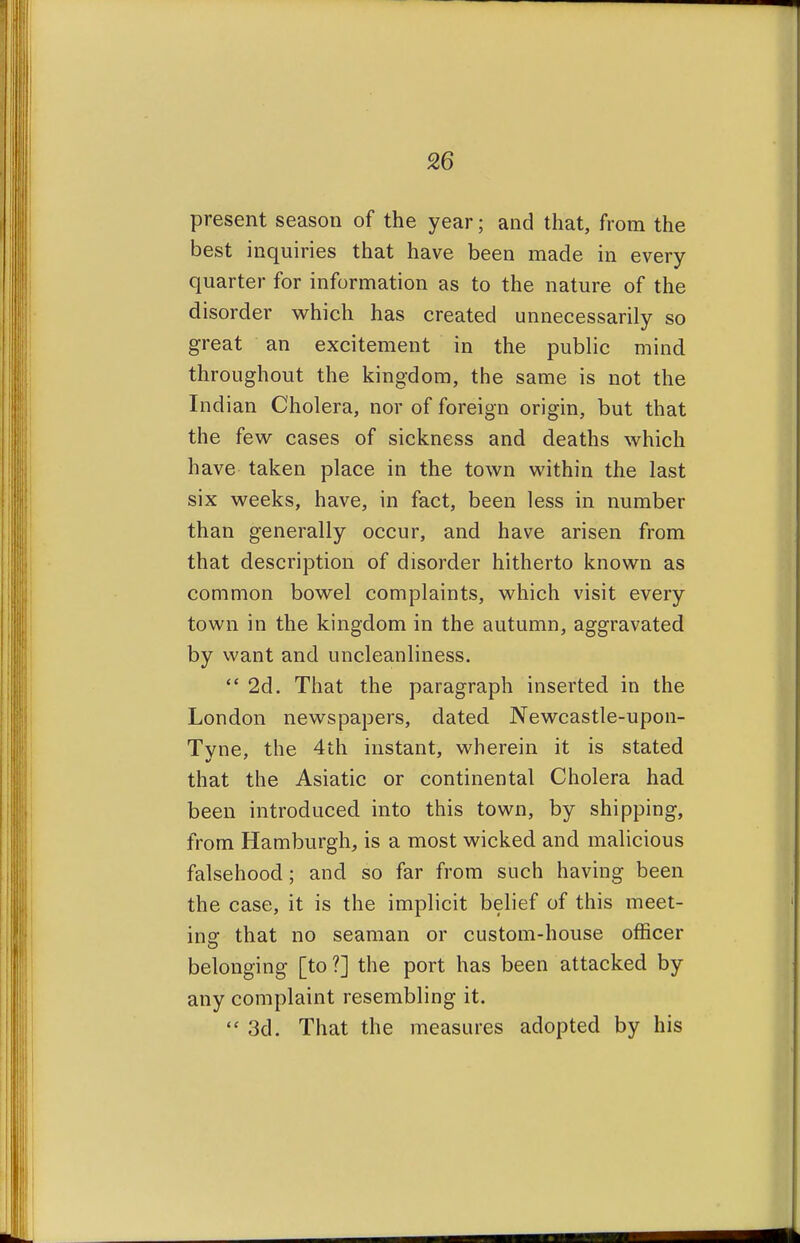 present season of the year; and that, from the best inquiries that have been made in every quarter for information as to the nature of the disorder which has created unnecessarily so great an excitement in the public mind throughout the kingdom, the same is not the Indian Cholera, nor of foreign origin, but that the few cases of sickness and deaths which have taken place in the town within the last six weeks, have, in fact, been less in number than generally occur, and have arisen from that description of disorder hitherto known as common bowel complaints, which visit every town in the kingdom in the autumn, aggravated by want and uncleanliness. 2d. That the paragraph inserted in the London newspapers, dated Newcastle-upon- Tvne, the 4th instant, wherein it is stated that the Asiatic or continental Cholera had been introduced into this town, by shipping, from Hamburgh,, is a most wicked and malicious falsehood; and so far from such having been the case, it is the implicit belief of this meet- ing that no seaman or custom-house officer belonging [to?] the port has been attacked by any complaint resembling it. 3d. That the measures adopted by his