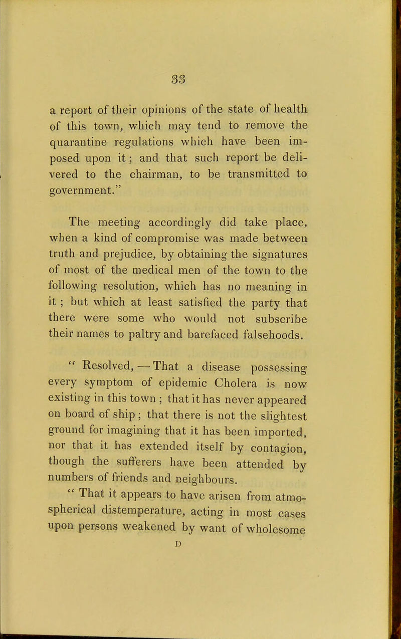 a report of their opinions of the state of health of this town, which may tend to remove the quarantine regulations which have been im- posed upon it; and that such report be deli- vered to the chairman, to be transmitted to government. The meeting accordingly did take place, when a kind of compromise was made between truth and prejudice, by obtaining the signatures of most of the medical men of the town to the following resolution, which has no meaning in it; but which at least satisfied the party that there were some who would not subscribe their names to paltry and barefaced falsehoods.  Resolved, — That a disease possessing every symptom of epidemic Cholera is now existing in this town ; that it has never appeared on board of ship ; that there is not the slightest ground for imagining that it has been imported, nor that it has extended itself by contagion, though the sufferers have been attended by numbers of friends and neighbours.  That it appears to have arisen from atmo- spherical distemperature, acting in most cases upon persons weakened by want of wholesome D