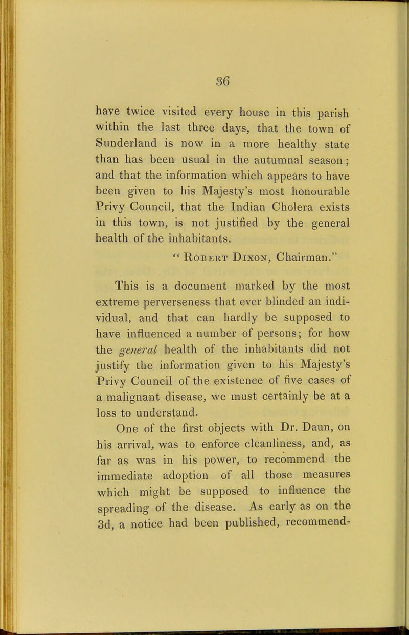 have twice visited every house in this parish within the last three days, that the town of Sunderland is now in a more healthy state than has been usual in the autumnal season; and that the information which appears to have been given to his Majesty's most honourable Privy Council, that the Indian Cholera exists in this town, is not justified by the general health of the inhabitants.  Robert Dixon, Chairman. This is a document marked by the most extreme perverseness that ever blinded an indi- vidual, and that can hardly be supposed to have influenced a number of persons; for how the general health of the inhabitants did not justify the information given to his Majesty's Privy Council of the existence of five cases of a malignant disease, we must certainly be at a loss to understand. One of the first objects with Dr. Daun, on his arrival, was to enforce cleanliness, and, as far as was in his power, to recommend the immediate adoption of all those measures which might be supposed to influence the spreading of the disease. As early as on the 3d, a notice had been published, recommend-