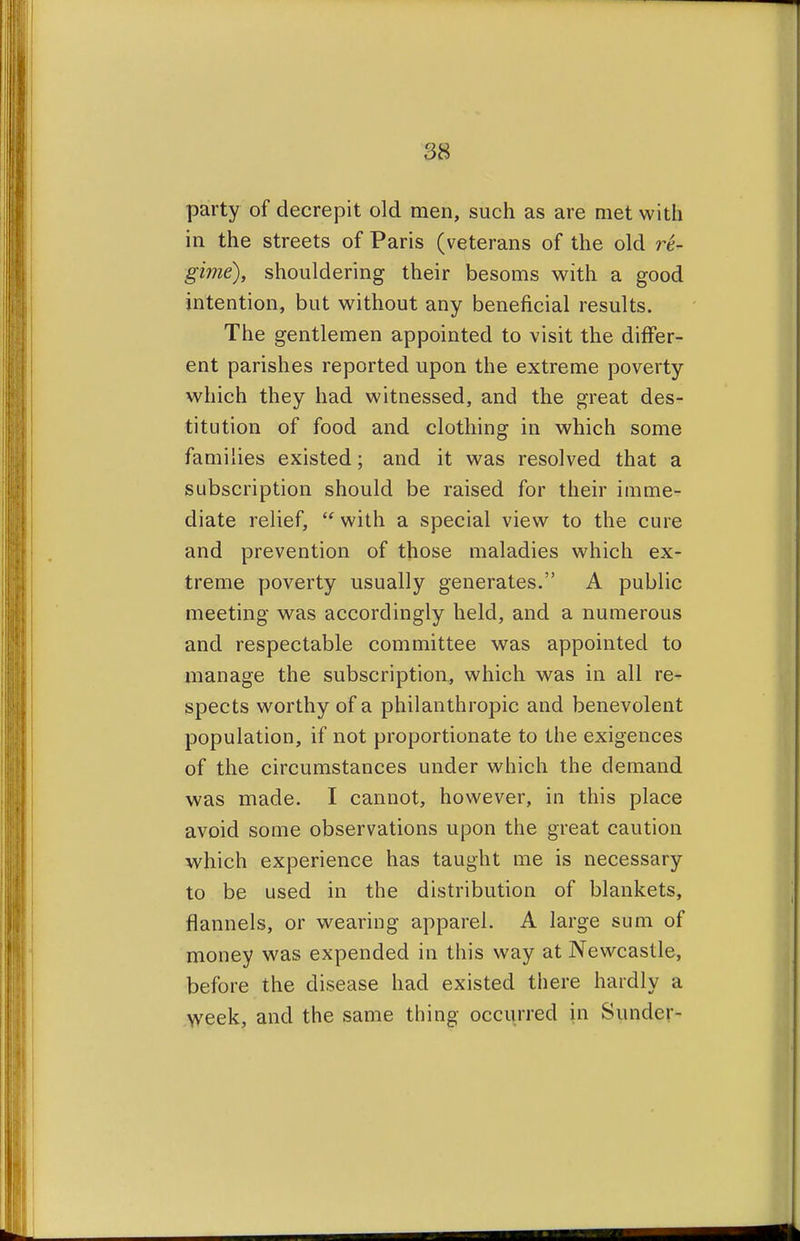 party of decrepit old men, such as are met with in the streets of Paris (veterans of the old re- gime), shouldering their besoms with a good intention, but without any beneficial results. The gentlemen appointed to visit the differ- ent parishes reported upon the extreme poverty which they had witnessed, and the great des- titution of food and clothing in which some families existed; and it was resolved that a subscription should be raised for their imme- diate relief,  with a special view to the cure and prevention of those maladies which ex- treme poverty usually generates. A public meeting was accordingly held, and a numerous and respectable committee was appointed to manage the subscription, which was in all re- spects worthy of a philanthropic and benevolent population, if not proportionate to the exigences of the circumstances under which the demand was made. I cannot, however, in this place avoid some observations upon the great caution which experience has taught me is necessary to be used in the distribution of blankets, flannels, or wearing apparel. A large sum of money was expended in this way at Newcastle, before the disease had existed there hardly a week, and the same thing occurred in Sunder-