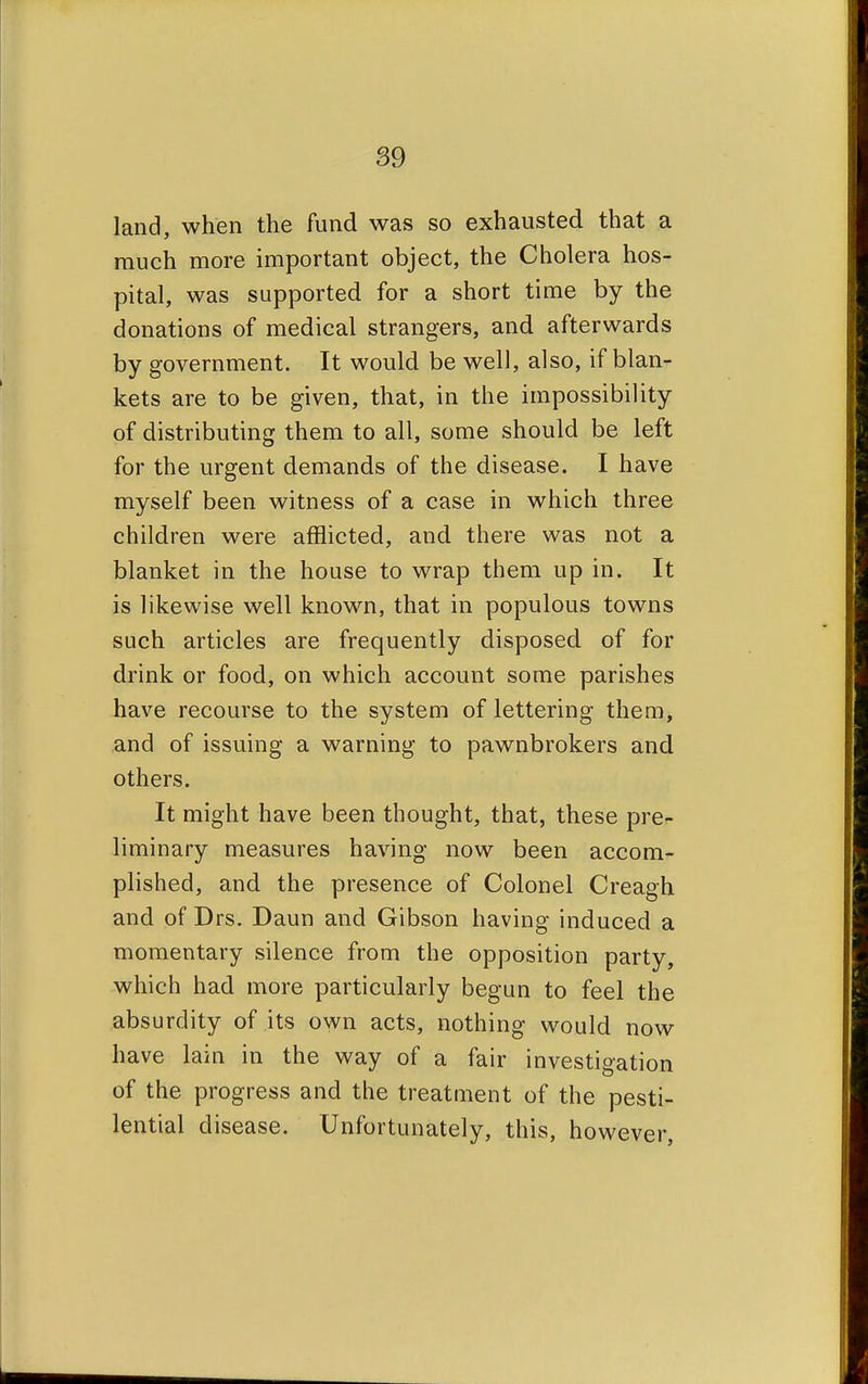 land, when the fund was so exhausted that a much more important object, the Cholera hos- pital, was supported for a short time by the donations of medical strangers, and afterwards by government. It would be well, also, if blan- kets are to be given, that, in the impossibility of distributing them to all, some should be left for the urgent demands of the disease. I have myself been witness of a case in which three children were afflicted, and there was not a blanket in the house to wrap them up in. It is likewise well known, that in populous towns such articles are frequently disposed of for drink or food, on which account some parishes have recourse to the system of lettering them, and of issuing a warning to pawnbrokers and others. It might have been thought, that, these pre- liminary measures having now been accom- plished, and the presence of Colonel Creagh and of Drs. Daun and Gibson having induced a momentary silence from the opposition party, which had more particularly begun to feel the absurdity of its own acts, nothing would now have lain in the way of a fair investigation of the progress and the treatment of the pesti- lential disease. Unfortunately, this, however,