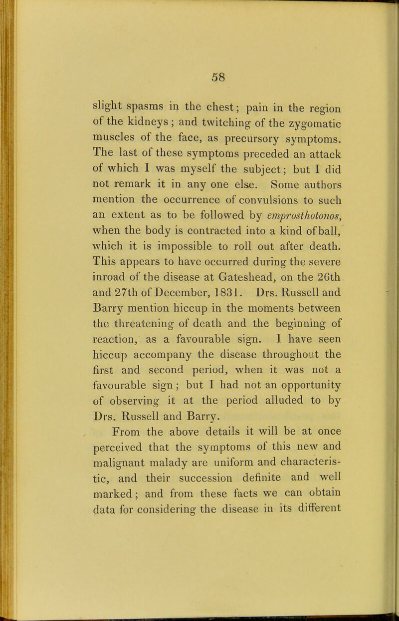 slight spasms in the chest; pain in the region of the kidneys ; and twitching of the zygomatic muscles of the face, as precursory symptoms. The last of these symptoms preceded an attack of which I was myself the subject; but I did not remark it in any one else. Some authors mention the occurrence of convulsions to such an extent as to be followed by emprosthotonos, when the body is contracted into a kind of ball, which it is impossible to roll out after death. This appears to have occurred during the severe inroad of the disease at Gateshead, on the 26th and 27th of December, 1831. Drs. Russell and Barry mention hiccup in the moments between the threatening of death and the beginning of reaction, as a favourable sign. I have seen hiccup accompany the disease throughout the first and second period, when it was not a favourable sign; but I had not an opportunity of observing it at the period alluded to by Drs. Russell and Barry. From the above details it will be at once perceived that the symptoms of this new and malignant malady are uniform and characteris- tic, and their succession definite and well marked; and from these facts we can obtain data for considering the disease in its different