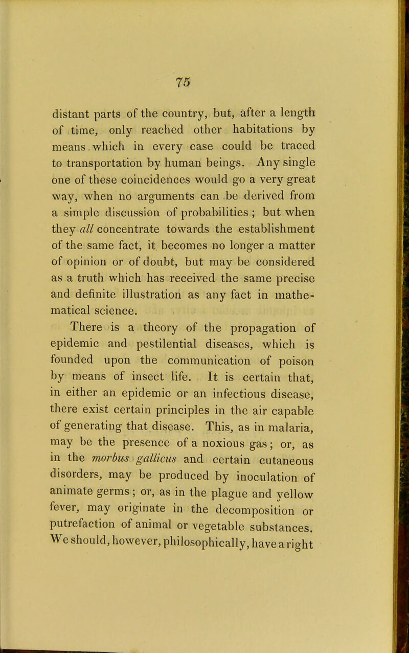 distant parts of the country, but, after a length of time, only reached other habitations by means which in every case could be traced to transportation by human beings. Any single one of these coincidences would go a very great way, when no arguments can be derived from a simple discussion of probabilities ; but when they all concentrate towards the establishment of the same fact, it becomes no longer a matter of opinion or of doubt, but may be considered as a truth which has received the same precise and definite illustration as any fact in mathe- matical science. There is a theory of the propagation of epidemic and pestilential diseases, which is founded upon the communication of poison by means of insect life. It is certain that, in either an epidemic or an infectious disease, there exist certain principles in the air capable of generating that disease. This, as in malaria, may be the presence of a noxious gas; or, as in the morbus gallicus and certain cutaneous disorders, may be produced by inoculation of animate germs; or, as in the plague and yellow fever, may originate in the decomposition or putrefaction of animal or vegetable substances. We should, however, philosophically, have a right
