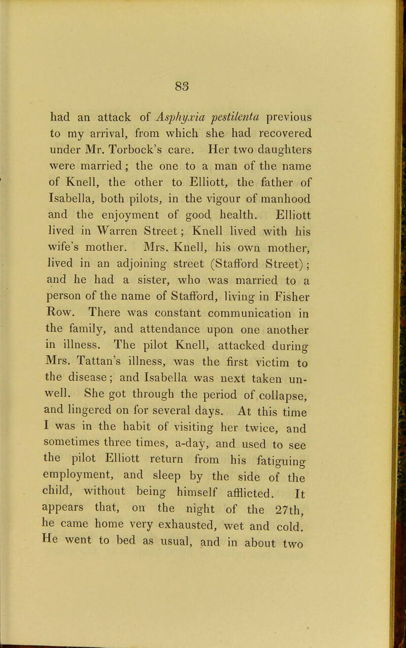 had an attack of Asphyxia pestile?ita previous to my arrival, from which she had recovered under Mr. Torbock's care. Her two daughters were married ; the one to a man of the name of Knell, the other to Elliott, the father of Isabella, both pilots, in the vigour of manhood and the enjoyment of good health. Elliott lived in Warren Street; Knell lived with his wife's mother. Mrs. Knell, his own mother, lived in an adjoining street (Stafford Street) ; and he had a sister, who was married to a person of the name of Stafford, living in Fisher Row. There was constant communication in the family, and attendance upon one another in illness. The pilot Knell, attacked during Mrs. Tattan's illness, was the first victim to the disease; and Isabella was next taken un- well. She got through the period of collapse, and lingered on for several days. At this time I was in the habit of visiting her twice, and sometimes three times, a-day, and used to see the pilot Elliott return from his fatiguing employment, and sleep by the side of the child, without being himself afflicted. It appears that, on the night of the 27th, he came home very exhausted, wet and cold. He went to bed as usual, and in about two