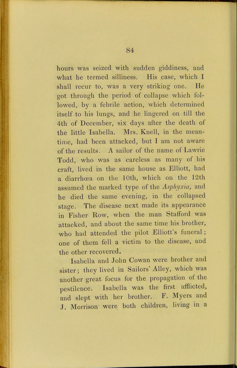 hours was seized with sudden giddiness, and what he termed silliness. His case, which I shall recur to, was a very striking one. He got through the period of collapse which fol- lowed, by a febrile action, which determined itself to his lungs, and he lingered on till the 4th of December, six days after the death of the little Isabella. Mrs. Knell, in the mean- time, had been attacked, but I am not aware of the results. A sailor of the name of Lawrie Todd, who was as careless as many of his craft, lived in the same house as Elliott, had a diarrhoea on the 10th, which on the 12th assumed the marked type of the Asphyxia, and he died the same evening, in the collapsed stage. The disease next made its appearance in Fisher Row, when the man Stafford was attacked, and about the same time his brother, who had attended the pilot Elliott's funeral; one of them fell a victim to the disease, and the other recovered. Isabella and John Cowan were brother and sister; they lived in Sailors' Alley, which was another great focus for the propagation of the pestilence. Isabella was the first afflicted, and slept with her brother. F. Myers and J. Morrison were both children, living in a