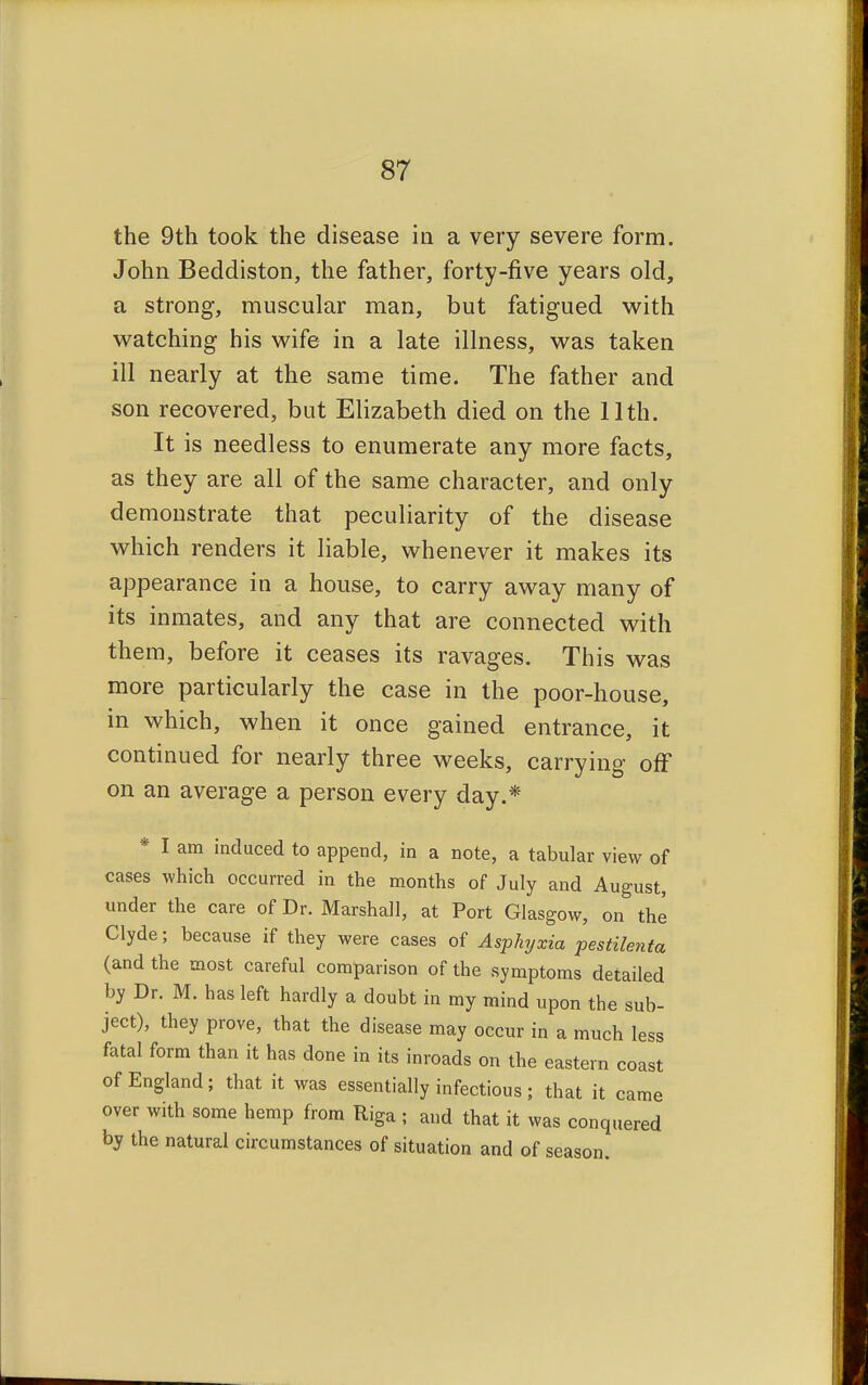 the 9th took the disease in a very severe form. John Beddiston, the father, forty-five years old, a strong, muscular man, but fatigued with watching his wife in a late illness, was taken ill nearly at the same time. The father and son recovered, but Elizabeth died on the 11th. It is needless to enumerate any more facts, as they are all of the same character, and only demonstrate that peculiarity of the disease which renders it liable, whenever it makes its appearance in a house, to carry away many of its inmates, and any that are connected with them, before it ceases its ravages. This was more particularly the case in the poor-house, in which, when it once gained entrance, it continued for nearly three weeks, carrying off on an average a person every day.* * I am induced to append, in a note, a tabular view of cases which occurred in the months of July and August, under the care of Dr. Marshall, at Port Glasgow, on the Clyde; because if they were cases of Asphyxia pestilenta (and the most careful comparison of the symptoms detailed by Dr. M. has left hardly a doubt in my mind upon the sub- ject), they prove, that the disease may occur in a much less fatal form than it has done in its inroads on the eastern coast of England; that it was essentially infectious; that it came over with some hemp from Riga ; and that it was conquered by the natural circumstances of situation and of season.