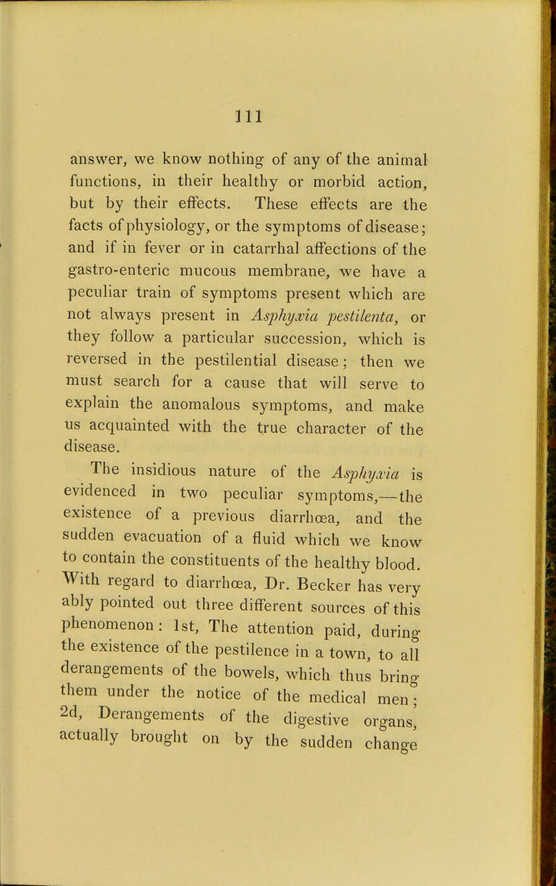 answer, we know nothing of any of the animal functions, in their healthy or morbid action, but by their effects. These effects are the facts of physiology, or the symptoms of disease; and if in fever or in catarrhal affections of the gastro-enteric mucous membrane, we have a peculiar train of symptoms present which are not always present in Asphyxia pestilenta, or they follow a particular succession, which is reversed in the pestilential disease; then we must search for a cause that will serve to explain the anomalous symptoms, and make us acquainted with the true character of the disease. The insidious nature of the Asphyxia is evidenced in two peculiar symptoms,—the existence of a previous diarrhoea, and the sudden evacuation of a fluid which we know to contain the constituents of the healthy blood. With regard to diarrhoea, Dr. Becker has very ably pointed out three different sources of this phenomenon: 1st, The attention paid, during the existence of the pestilence in a town, to all derangements of the bowels, which thus bring them under the notice of the medical men; 2d, Derangements of the digestive organs^ actually brought on by the sudden change