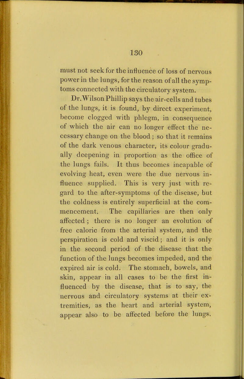 must not seek for the influence of loss of nervous power in the lungs, for the reason of all the symp- toms connected with the circulatory system. Dr.Wilson Phillip says the air-cells and tubes of the lungs, it is found, by direct experiment, become clogged with phlegm, in consequence of which the air can no longer effect the ne- cessary change on the blood ; so that it remains of the dark venous character, its colour gradu- ally deepening in proportion as the office of the lungs fails. It thus becomes incapable of evolving heat, even were the due nervous in- fluence supplied. This is very just with re- gard to the after-symptoms of the disease, but the coldness is entirely superficial at the com- mencement. The capillaries are then only affected; there is no longer an evolution of free caloric from the arterial system, and the perspiration is cold and viscid; and it is only in the second period of the disease that the function of the lungs becomes impeded, and the expired air is cold. The stomach, bowels, and skin, appear in all cases to be the first in- fluenced by the disease, that is to say, the nervous and circulatory systems at their ex- tremities, as the heart and arterial system, appear also to be affected before the lungs.