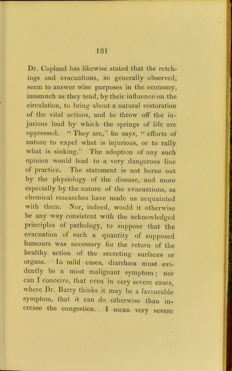 Dr. Copland has likewise stated that the retch- ings and evacuations, so generally observed, seem to answer wise purposes in the economy, inasmuch as they tend, by their influence on the circulation, to bring about a natural restoration of the vital actions, and to throw off the in- jurious load by which the springs of life are oppressed.  They are, he says,  efforts of nature to expel what is injurious, or to rally what is sinking. The adoption of any such opinion would lead to a very dangerous line of practice. The statement is not borne out by the physiology of the disease,* and more especially by the nature of the evacuations, as chemical researches have made us acquainted with them. Nor, indeed, would it otherwise be any way consistent with the acknowledged principles of pathology, to suppose that the evacuation of such a quantity of supposed humours was necessary for the return of the healthy action of the secreting surfaces or organs. In mild cases, diarrhoea must evi- dently be a most malignant symptom; nor can I conceive, that even in very severe cases, where Dr. Barry thinks it may be a favourable symptom, that it can do otherwise than in- crease the congestion. I mean very severe