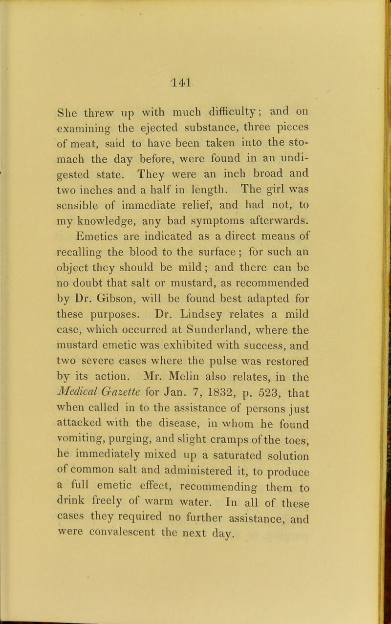 She threw up with much difficulty; and on examining the ejected substance, three pieces of meat, said to have been taken into the sto- mach the day before, were found in an undi- gested state. They were an inch broad and two inches and a half in length. The girl was sensible of immediate relief, and had not, to my knowledge, any bad symptoms afterwards. Emetics are indicated as a direct means of recalling the blood to the surface; for such an object they should be mild ; and there can be no doubt that salt or mustard, as recommended by Dr. Gibson, will be found best adapted for these purposes. Dr. Lindsey relates a mild case, which occurred at Sunderland, where the mustard emetic was exhibited with success, and two severe cases where the pulse was restored by its action. Mr. Melin also relates, in the Medical Gazette for Jan. 7, 1832, p. 523, that when called in to the assistance of persons just attacked with the disease, in whom he found vomiting, purging, and slight cramps of the toes, he immediately mixed up a saturated solution of common salt and administered it, to produce a full emetic effect, recommending them to drink freely of warm water. In all of these cases they required no further assistance, and were convalescent the next day.