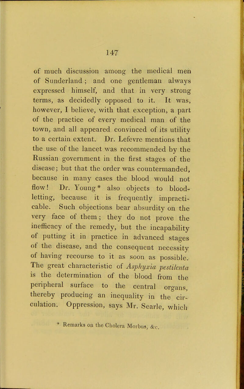 of much discussion among the medical men of Sunderland ; and one gentleman always expressed himself, and that in very strong terms, as decidedly opposed to it. It was, however, I believe, with that exception, a part of the practice of every medical man of the town, and all appeared convinced of its utility to a certain extent. Dr. Lefevre mentions that the use of the lancet was recommended by the Russian government in the first stages of the disease; but that the order was countermanded, because in many cases the blood would not flow! Dr. Young* also objects to blood- letting, because it is frequently impracti- cable. Such objections bear absurdity on the very face of them; they do not prove the inefficacy of the remedy, but the incapability of putting it in practice in advanced stages of the disease, and the consequent necessity of having recourse to it as soon as possible. The great characteristic of Asphyxia pestilenta is the determination of the blood from the peripheral surface to the central organs, thereby producing an inequality in the cir- culation. Oppression, says Mr. Searle, which * Remarks on the Cholera Morbus, &c