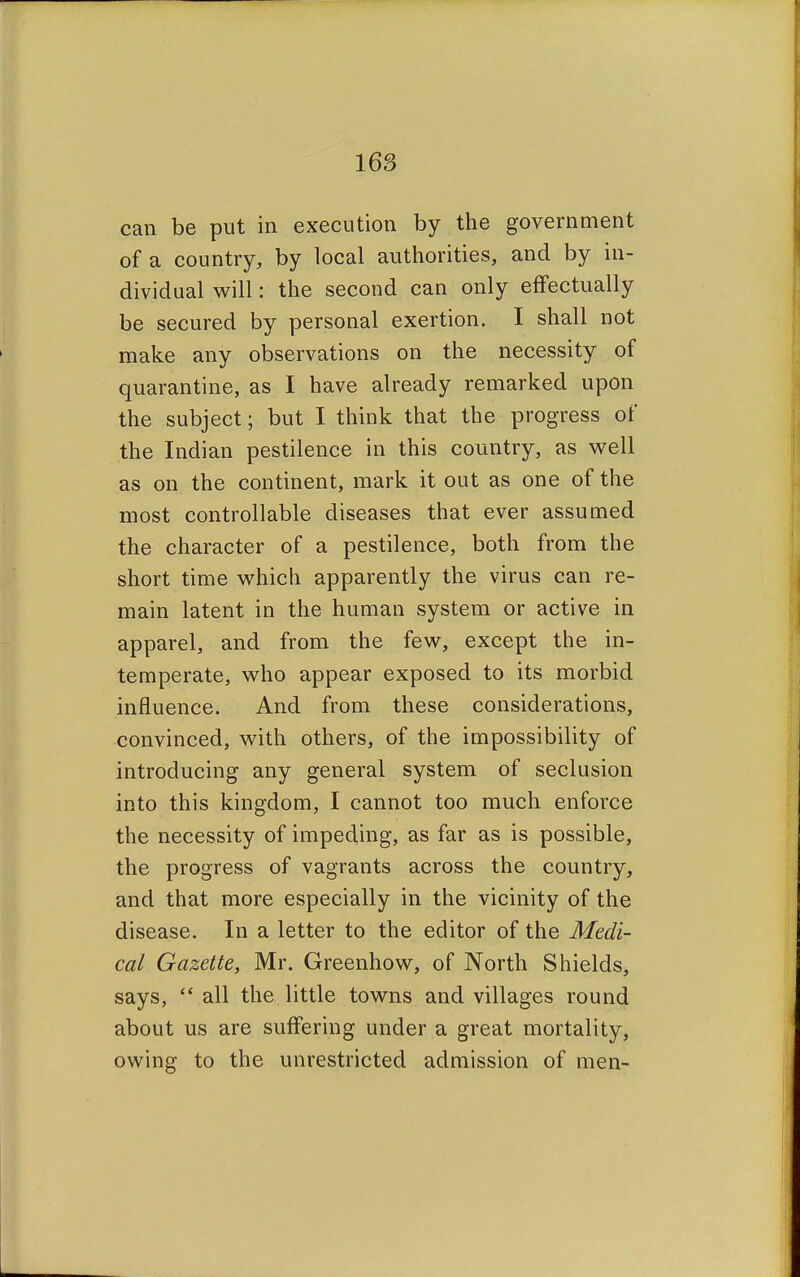 can be put in execution by the government of a country, by local authorities, and by in- dividual will: the second can only effectually be secured by personal exertion. I shall not make any observations on the necessity of quarantine, as I have already remarked upon the subject; but I think that the progress of the Indian pestilence in this country, as well as on the continent, mark it out as one of the most controllable diseases that ever assumed the character of a pestilence, both from the short time which apparently the virus can re- main latent in the human system or active in apparel, and from the few, except the in- temperate, who appear exposed to its morbid influence. And from these considerations, convinced, with others, of the impossibility of introducing any general system of seclusion into this kingdom, I cannot too much enforce the necessity of impeding, as far as is possible, the progress of vagrants across the country, and that more especially in the vicinity of the disease. In a letter to the editor of the Medi- cal Gazette, Mr. Greenhow, of North Shields, says,  all the little towns and villages round about us are suffering under a great mortality, owing to the unrestricted admission of men-