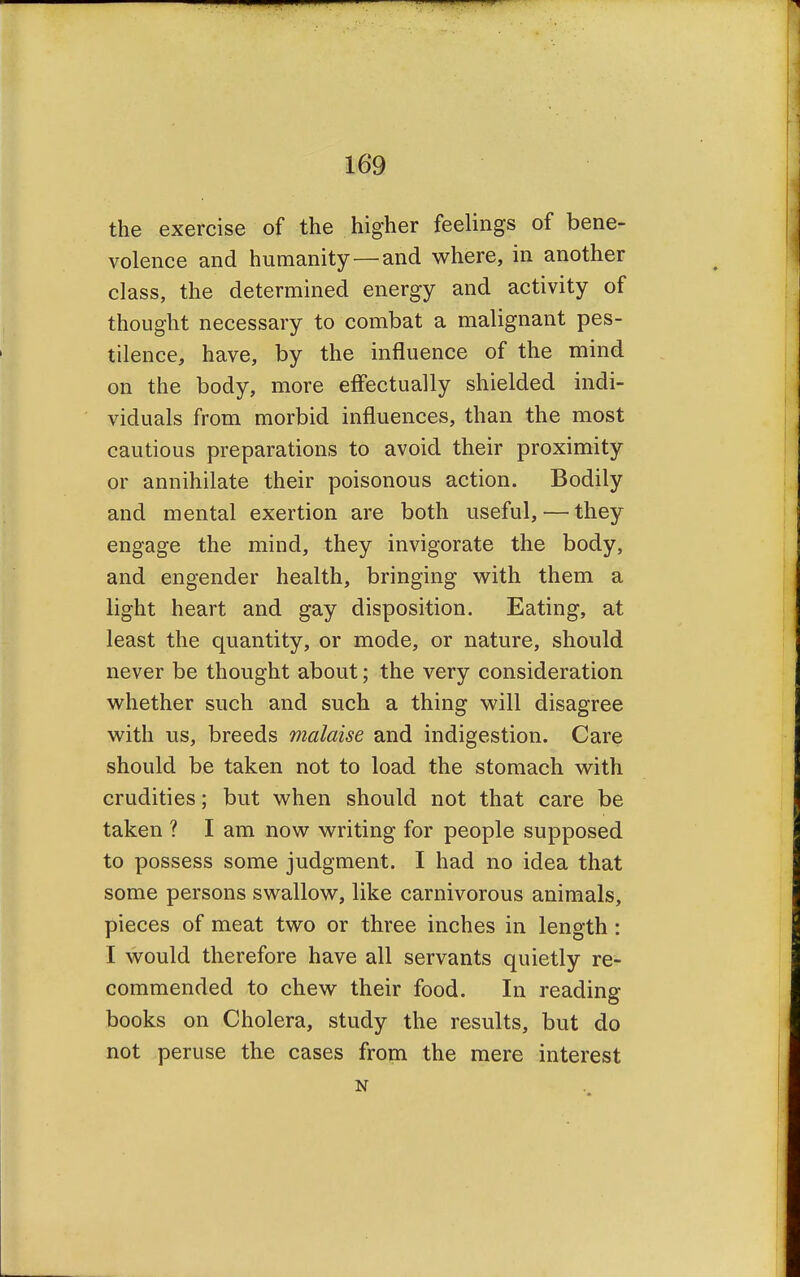 the exercise of the higher feelings of bene- volence and humanity—and where, in another class, the determined energy and activity of thought necessary to combat a malignant pes- tilence, have, by the influence of the mind on the body, more effectually shielded indi- viduals from morbid influences, than the most cautious preparations to avoid their proximity or annihilate their poisonous action. Bodily and mental exertion are both useful, — they engage the mind, they invigorate the body, and engender health, bringing with them a light heart and gay disposition. Eating, at least the quantity, or mode, or nature, should never be thought about; the very consideration whether such and such a thing will disagree with us, breeds malaise and indigestion. Care should be taken not to load the stomach with crudities; but when should not that care be taken ? I am now writing for people supposed to possess some judgment. I had no idea that some persons swallow, like carnivorous animals, pieces of meat two or three inches in length: I would therefore have all servants quietly re- commended to chew their food. In reading books on Cholera, study the results, but do not peruse the cases from the mere interest N