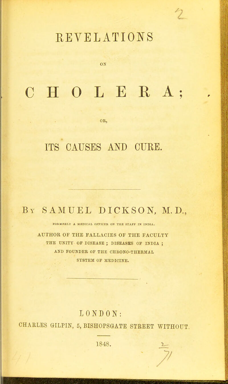 KEVELATIONS ON CHOLERA; OB, ITS CAUSES AND CURE. By SAMUEL DICKSON, M. D., FORMRRLY A MEDICAL OITICEB ON TUB STAFF IN INDIA. AUTHOR OF THE FALLACIES OF THE FACULTY THE UNITY OF DISEASE ; DISEASES OF INDIA ; AND FOUNDER OF THE CHKONO-THERMAL SYSTEM OF MEDICINE. LONDON: CHARLES GILPIN, 5, BISHOPSGATE STEEET WITHOUT. 1848. 1^