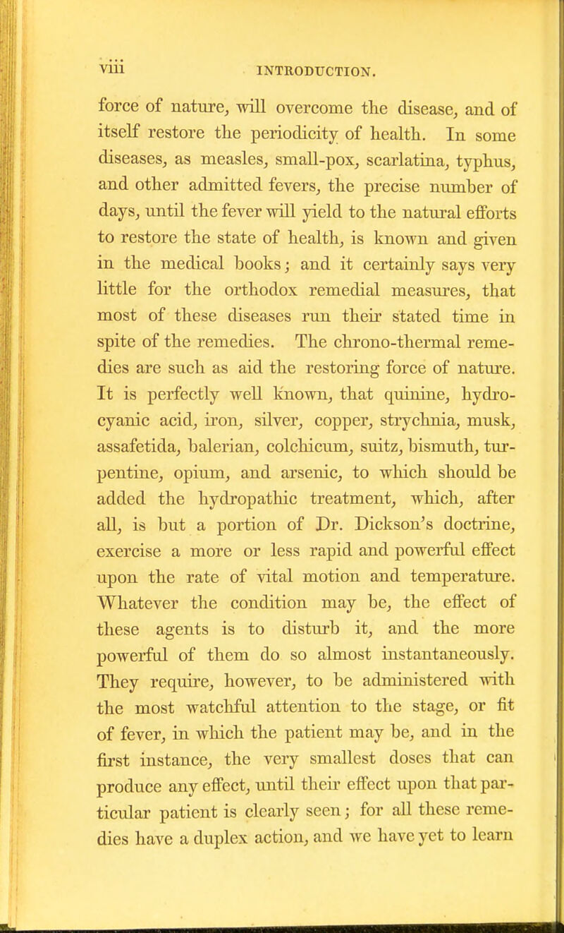 force of nature, will overcome the disease, and of itself restore the periodicity of health. In some diseases, as measles, small-pox, scarlatina, typhus, and other admitted fevers, the precise number of days, until the fever will yield to the natural efforts to restore the state of health, is known and given in the medical books; and it certainly says very little for the orthodox remedial measures, that most of these diseases run their stated time in spite of the remedies. The chrono-thermal reme- dies are such as aid the restoring force of nature. It is perfectly well known, that quinine, hydro- cyanic acid, iron, silver, copper, strychnia, musk, assafetida, balerian, colchicum, suitz, bismuth, tur- pentiae, opium, and arsenic, to wlaich should be added the hydropathic treatment, which, after aU, is but a portion of Dr. Dickson's doctrine, exercise a more or less rapid and powerful effect upon the rate of vital motion and temperature. Whatever the condition may be, the effect of these agents is to disturb it, and the more powerful of them do so almost instantaneously. They require, however, to be administered with the most watchful attention to the stage, or fit of fever, in which the patient may be, and in the first instance, the very smallest doses that can produce any effect, until their effect upon that par- ticular patient is clearly seen; for all these reme- dies have a duplex action, and we have yet to learn