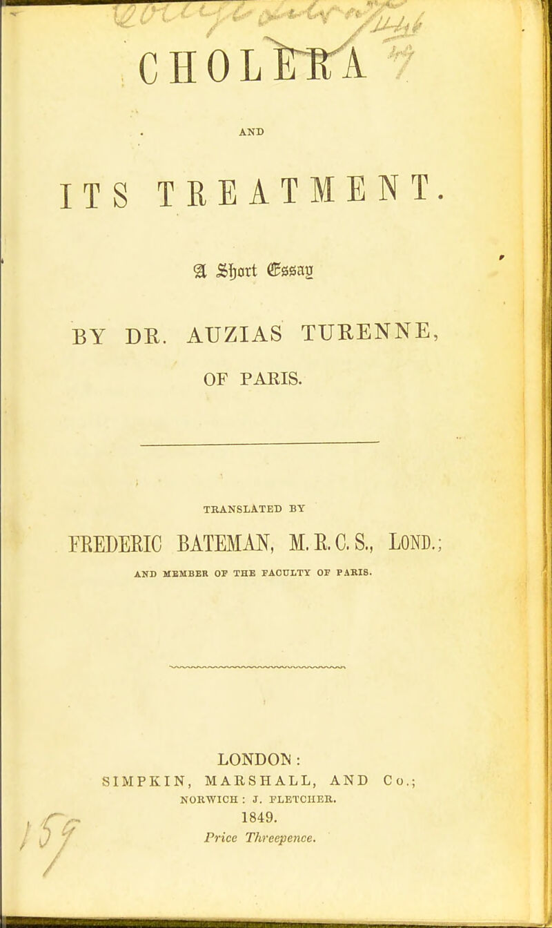 ... . A CHOL mi AND ITS TREATMENT BY DR. AUZIAS TU11ENNE OF PARIS. TRANSLATED BY FEEDERIC BATEMAN, M.K.C.S., LOND.; AND MEMBER OP THE FACULTY Or PARIS. Iff LONDON: SIMPKIN, MARSHALL, AND Co.; NORWICH : J. FLETCHER. 1849. Price Threepence.