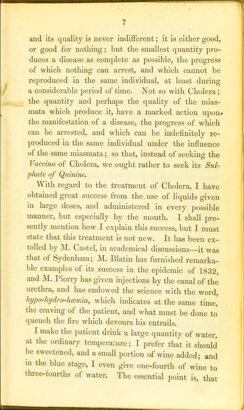 and its quality is never indifferent; it is either good, or good for nothing; but the smallest quantity pro- duces a disease as complete as possible, the progress of which nothing can arrest, and which cannot be reproduced in the same individual, at least during a considerable period of time. Not so with Cholera; the quantity and perhaps the quality of the mias- mata which produce it, have a marked action upon* the manifestation of a disease, the progress of which can be arrested, and which can be indefinitely re- produced in the same individual under the influence of the same miasmata; so that, instead of seeking the Vaccina of Cholera, we ought rather to seek its Sul- phate of Quinine. With regard to the treatment of Cholera, I have obtained great success from the. use of liquids given in large doses, and administered in every possible manner, but especially by the mouth. I shall pre- sently mention how I explain this success, but I must state that this treatment is not new. It has been ex- tolled by M. Castel, in academical discussions—it was that of Sydenham; M. Blatin has furnished remarka- ble examples of its success in the epidemic of 1832, and M. Piorry has given injections by the canal of the urethra, and has endowed the science with the word, hypo-hydro-hamia, which indicates at the same time, the craving of the patient, and what must be done to quench the fire which devours his entrails. I make the patient drink a large quantity of water, at the ordinary temperature; I prefer that it should be sweetened, and a small portion of wine added; and in the blue stage, I even give one-fourth of wine to three-fourths of water. The essential point is, that