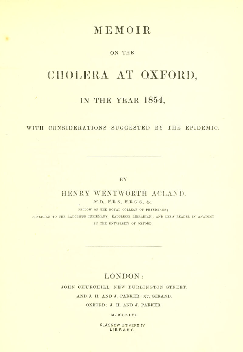 ON THE CHOLERA AT OXFORD, IN THE YEAR 1854, WITH CONSIDERATIONS SUGGESTED BY THE EPIDEMIC. BY HENRY WENTWORTH ACLAND, M.D., F.R.S., F.E.G.S., &c, FELLOW OF THE BOYAL COLLEGE OF PHYSICIANS; PHYSICIAN TO THE RADCLIFFE INFIRMARY; EADCLIFFE LIBRARIAN ; AND LEE's READER IN ANATOMY IN THE UNIVERSITY OF OXFORD. LONDON: JOHN CHURCHILL, NEW BURLINGTON STREET, AND J. H. AND J. PARKER, 377, STRAND. OXFORD: J. H. AND J. PARKER. M.DCCC.LVI. GLASGOW UNIVERSITY LIBRARY.