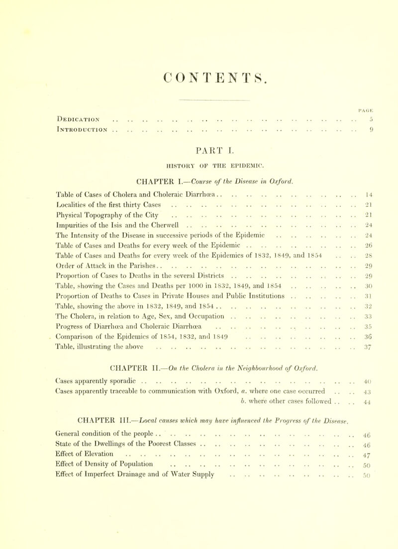 CONTENTS. PAGE Dedication 5 Introduction 9 PART I. HISTORY OF THE EPIDEMIC. CHAPTER I.—Course of the Disease in Oxford. Table of Cases of Cholera and Choleraic Diarrhoea 14 Localities of the first thirty Cases 21 Physical Topography of the City '21 Impurities of the Isis and the Cherwell 24 The Intensity of the Disease in successive periods of the Epidemic 24 Table of Cases and Deaths for every week of the Epidemic 26 Table of Cases and Deaths for every week of the Epidemics of 1832, 1849, and 1854 .. .. 28 Order of Attack in the Parishes 29 Proportion of Cases to Deaths in the several Districts c .. .. 29 Table, showing the Cases and Deaths per 1000 in 1832, 1849, and 1854 30 Proportion of Deaths to Cases in Private Houses and Public Institutions 31 Table, showing the above in 1832, 1849, and 1854 32 The Cholera, in relation to Age, Sex, and Occupation 33 Progress of Diarrhoea and Choleraic DiaiThcea 35 . Comparison of the Epidemics of 1854, 1832, and 1849 36 Table, illustrating the above 37 CHAPTER II.—Oh the Cholera i» the Neighbourhood of Oxford. Cases apparently sporadic 40 Cases apparently traceable to communication with Oxford, a. where one case occurred .. .. 43 b. where other cases followed .. . . 44 CHAPTER III.—Local causes which may have infiueneed, the Progress of the Disease. General condition of the people 4g State of the Dwellings of the Poorest Classes 45 Effect of Elevation 47 Effect of Density of Population 50 Effect of Imperfect Drainage and of Water Supply 50