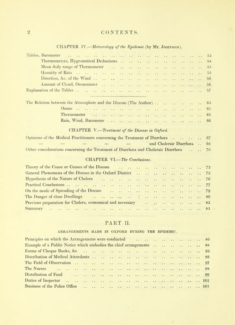 CHAPTER IV.—Meteorology of the Epidemic (by Mr. Johnson). Tables, Barometer 53 Thermometers, Hygromatical Deductions 54 Mean daily range of Thermometer 55 Quantity of Rain 1 55 Direction, &c. of the Wind 56 Amount of Cloud, Ozonometer 56 Explanation of the Tables 57 'I'he Relation between the Atmosphere and the Disease (The Author) .. 63 Ozone 65 Thermometer 65 Rain, Wind, Barometer 66 CHAPTER Y.—Treatment of the Disease in Oxford. Opinions of the Medical Practitioners concerning the Treatment of Diarrhoea 67 — — — — — ~ and Choleraic Diarrhoea .. 68 Other considerations concerning the Treatment of Diarrhoea and Choleraic Diarrhoea .. .. 70 CHAPTER VI.—T^e Conclusions. Theory of the Cause or Causes of the Disease 73 General Phenomena of the Disease in the Oxford District 75 Hypothesis of the Nature of Cholera 76 Practical Conclusions 77 On the mode of Spreading of the Disease 79 The Danger of close Dwellings ,. ; 80 Previous preparation for Cholera, economical and necessary .. ^ 82 Summary .. .. 83 PART II. ARRANGEMENTS MADE IN OXFORD DURmU THE EPIDEMIC. Principles on which the Arrangements were conducted 86 Example of a Public Notice which embodies the chief arrangements 88 Forms of Cheque Books, &c 93 Distribution of Medical Attendants 95 The Field of Observation .. .. 97 The Nurses 98 Distribution of Food 99 Duties of Inspector 102 Business of the Police Office 103